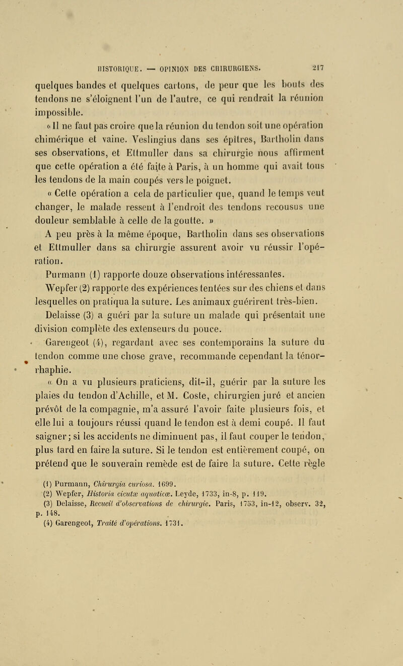 quelques bandes et quelques cartons, de peur que les liouls des tendons ne s'éloignent l'un de l'autre, ce qui rendrait la rùiinioii impossible. 0 II ne faut pas croire que la réunion du tendon soit une opération chimérique et vaine. Veslingius dans ses épitres, Dartholin dans ses observations, et Eltmuller dans sa chirurgie nous affirment que cette opération a été faite à Paris, à un homme qui avait tous les tendons de la main coupés vers le poignet. « Cette opération a cela de particulier que, quand le temps veut changer, le malade ressent à l'endroit des tendons recousus une douleur semblable à celle de la goutte. » A peu près à la même époque, Bartliolin dans ses observations et Ettmuller dans sa chirurgie assurent avoir vu réussir l'opé- ration. Purmann (1) rapporte douze observations intéressantes. Wepfer (2) rapporte des expériences tentées sur des chiens et dans lesquelles on pratiqua la suture. Les animaux guérirent très-bien. Délaisse (3) a guéri par la suture un malade qui présentait une division complète des extenseurs du pouce. Garengeot (4), regardant avec ses contemporains la suture du tendon comme une chose grave, recommande cependant la ténor- rhaphie. « On a Yu plusieurs praticiens, dit-il, guérir par la suture les plaies du tendon d'Achille, et M. Coste, chirurgien juré et ancien prévôt de la compagnie, m'a assuré l'avoir faite plusieurs fois, et elle lui a toujours réussi quand le tendon est à demi coupé. Il faut saigner; si les accidents ne diminuent pas, il faut couper le tendon, plus tard en faire la suture. Si le tendon est entièrement coupé, on prétend que le souverain remède est de faire la suture. Cette règle (1) Purmann, Chirurgia ciiriosa. 1699. (2) Wepfer, Historia cicutse aquaticœ. Leyde, 1733, in-8, p. 1J9. (3) Délaisse, Recueil d'observations de chirurgie. Paris, )7o3, in-12, observ. 32, p. 148. (4) Garengeot, Traité d'opérations. 173).