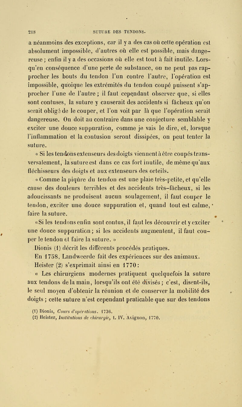 a néanmoins des exceptions, car il y a des cas où cette opération est absolument impossible, d'autres oti elle est possible, mais dange- reuse ; enfin il y a des occasions oii elle est tout à fait inutile. Lors- qu'en conséquence d'une perte de substance, on ne peut pas rap- procher les bouts du tendon l'un contre l'autre, l'opération est impossible, quoique les extrémités du tendon coupé puissent s'ap- procher l'une de l'autre ; il faut cependant observer que, si elles sont contuses, la suture y causerait des accidents si fâcheux qu'on serait obligé de le couper, et l'on voit par là que l'opération serait dangereuse. On doit au contraire dans une conjecture semblable y exciter une douce suppuration, comme je vais le dire, et, lorsque l'inflammation et la contusion seront dissipées, on peut tenter la suture. « Si les tendons extenseurs des doigts viennent à être coupés trans- versalement, la suture est dans ce cas fort inutile, de même qu'aux fléchisseurs des doigts et aux extenseurs des orteils. « Comme la piqûre du tendon est une plaie très-petite, et qu'elle cause des douleurs terribles et des accidents très-fâcheux, si les adoucissants ne produisent aucun soulagement, il faut couper le tendon, exciter une douce suppuration et, quand tout est calme,' faire la suture. «Si les tendons enfin sont contus,il faut les découvrir et y exciter une douce suppuration; si les accidents augmentent, il faut cou- per le tendon et faire la suture. » Dionis (1) décrit les différents procédés pratiques. En 1758, Landweerde fait des expériences sur des animaux. Heister (2) s'exprimait ainsi en 1770: « Les chirurgiens modernes pratiquent quelquefois la suture aux tendons delà main, lorsqu'ils ont été divisés; c'est, disent-ils, le seul moyen d'obtenir la réunion et de conserver la mobilité des doigts ; cette suture n'est cependant praticable que sur des tendons (1) Dionis, Cours d'opérations. 1736. • (2) Heister, Institutions de chirurgie, t. IV. Avignon, 1770.