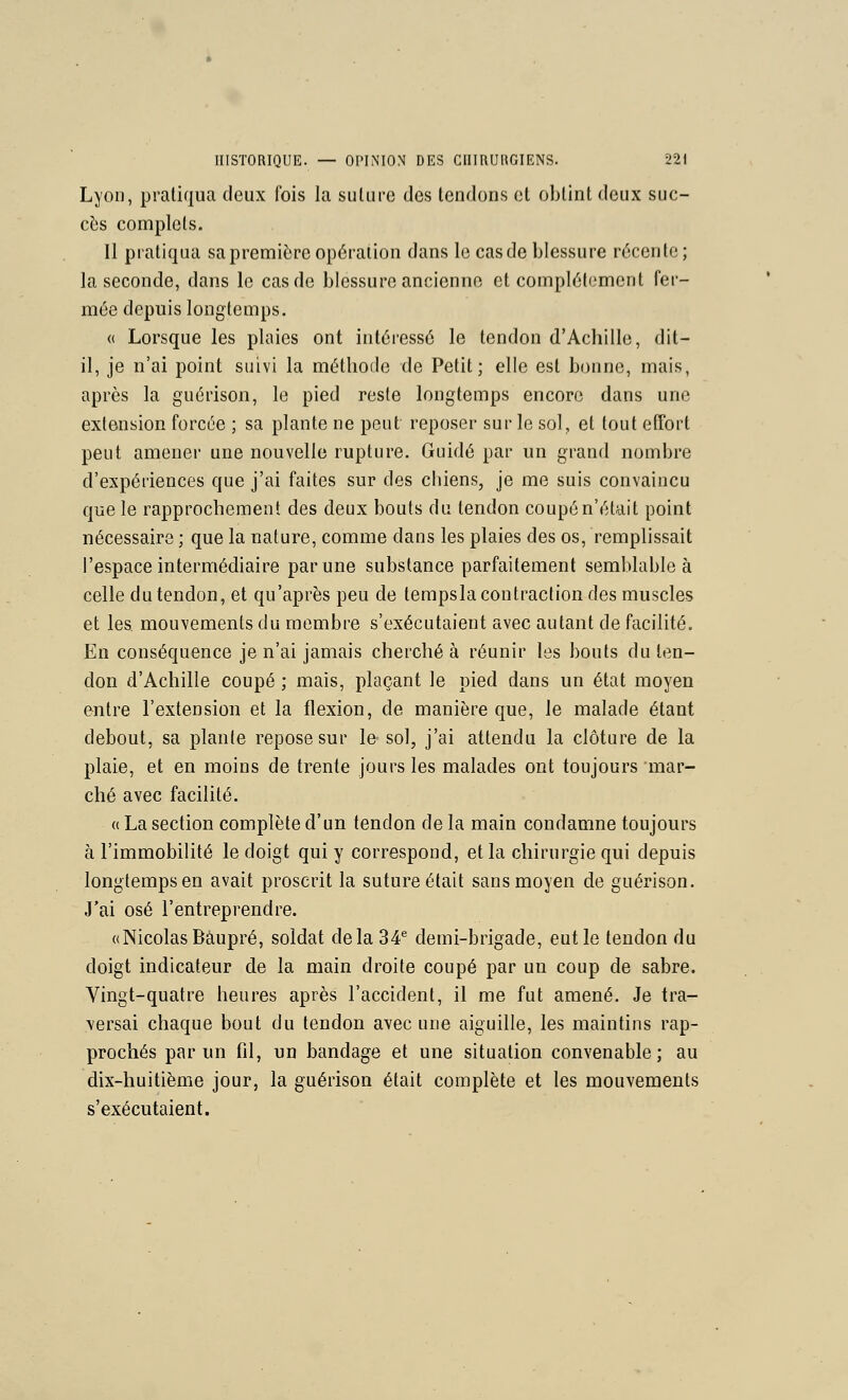 Lyon, pratiqua deux fois la suture des tendons et obtint deux suc- cès complets. Il pratiqua sa première opération dans le cas de blessure récente; la seconde, dans le cas de blessure ancienne et complétoment fer- mée depuis longtemps. « Lorsque les plaies ont intéressé le tendon d'Achille, dit- il, je n'ai point suivi la méthode de Petit; elle est bonne, mais, après la guérison, le pied reste longtemps encore dans une extension forcée ; sa plante ne peut reposer sur le sol, et tout etTort peut amener une nouvelle rupture. Guidé par un grand nombre d'expériences que j'ai faites sur des chiens, je me suis convaincu que le rapprochement des deux bouts du tendon coupé n'était point nécessaire ; que la nature, comme dans les plaies des os, remplissait l'espace intermédiaire par une substance parfaitement semblable à celle du tendon, et qu'après peu de tempsla contraction des muscles et les mouvements du membre s'exécutaient avec autant de facilité. En conséquence je n'ai jamais cherché à réunir les bouts du ten- don d'Achille coupé ; mais, plaçant le pied dans un état moyen entre l'extension et la flexion, de manière que, le malade étant debout, sa plante repose sur le sol, j'ai attendu la clôture de la plaie, et en moins de trente jours les malades ont toujours mar- ché avec facilité. « La section complète d'un tendon de la main condamne toujours à l'immobilité le doigt qui y correspond, et la chirurgie qui depuis longtemps en avait proscrit la suture était sans moyen de guérison. J'ai osé l'entreprendre. «Nicolas Bàupré, soldat delà 34^ demi-brigade, eut le tendon du doigt indicateur de la main droite coupé par un coup de sabre. Vingt-quatre heures après l'accident, il me fut amené. Je tra- versai chaque bout du tendon avec une aiguille, les maintins rap- prochés par un fil, un bandage et une situation convenable; au dix-huitième jour, la guérison était complète et les mouvements s'exécutaient.