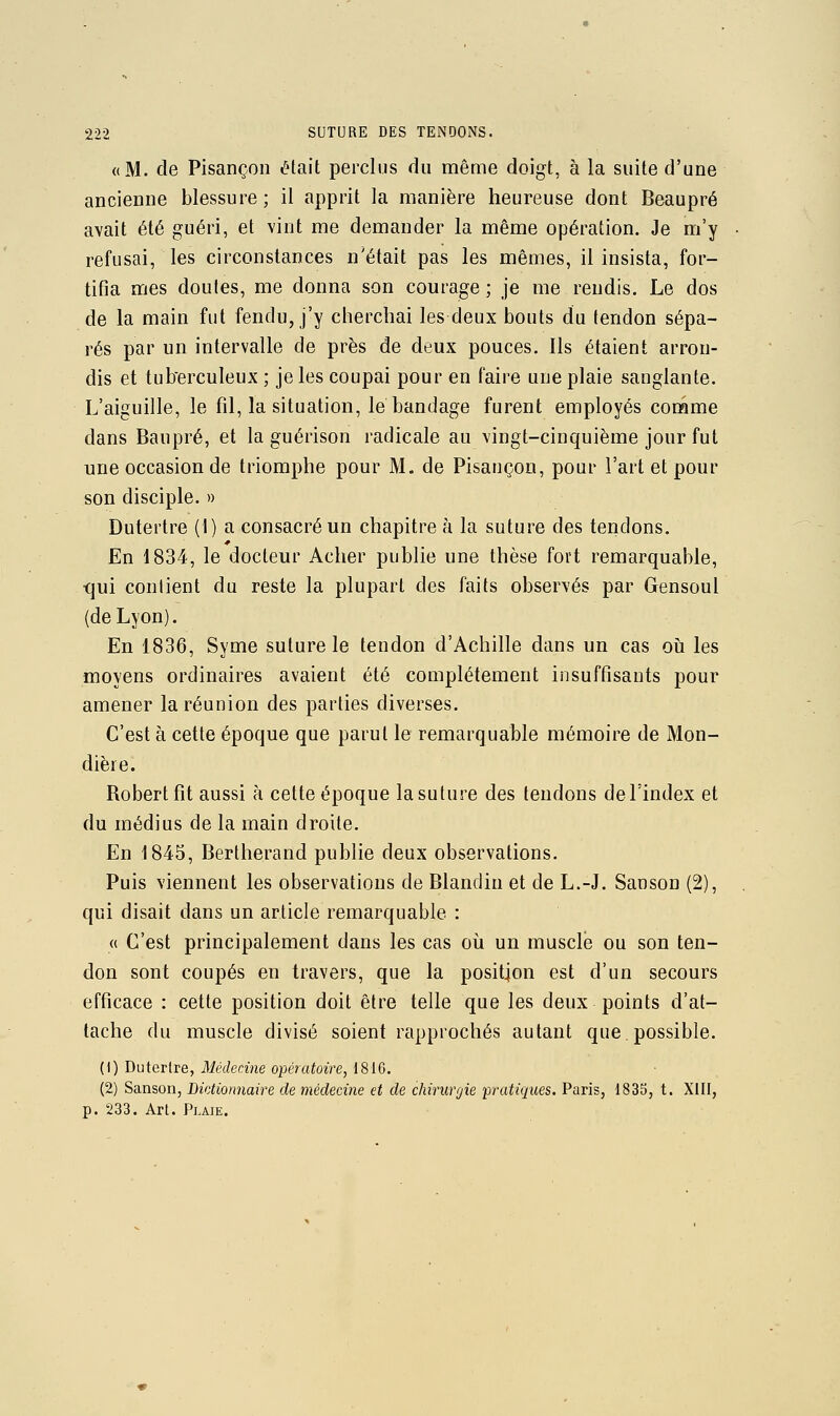 «M. de Pisançoii était perclus du même doigt, à la suite d'une ancienne blessure; il apprit la manière heureuse dont Beaupré avait été guéri, et vint me demander la même opération. Je m'y refusai, les circonstances n'était pas les mêmes, il insista, for- tifia mes doutes, me donna son courage ; je me rendis. Le dos de la main fut fendu, j'y cherchai les deux bouts du tendon sépa- rés par un intervalle de près de deux pouces. Ils étaient arron- dis et tub'erculeux ; je les coupai pour en faire une plaie sanglante. L'aiguille, le fil, la situation, le bandage furent employés connme dans Baupré, et la guérison radicale au vingt-cinquième jour fut une occasion de triomphe pour M. de Pisançon, pour l'art et pour son disciple. » Dutertre (1) a consacré un chapitre à la suture des tendons. En 1834, le docteur Acher publie une thèse fort remarquable, •qui contient du reste la plupart des faits observés par Gensoul (de Lyon). En 1836, Syme suture le tendon d'Achille dans un cas oii les moyens ordinaires avaient été complètement insuffisants pour amener la réunion des parties diverses. C'est à cette époque que parut le remarquable mémoire de Mon- dièie. Robert fit aussi à cette époque la suture des tendons de l'index et du médius de la main droite. En 1845, Bertherand publie deux observations. Puis viennent les observations de Blandin et de L.-J. Sanson (2), qui disait dans un article remarquable : (( C'est principalement dans les cas oii un muscle ou son ten- don sont coupés en travers, que la position est d'un secours efficace : cette position doit être telle que les deux points d'at- tache du muscle divisé soient rapprochés autant que.possible. (1) Dutertre, Médecine opératoire, 1816. (2) Sanson, Lictionnaire de médecine et de chirurgie pratiques. Paris, 1835, t. XIII, p. 233. Art. Plaie.