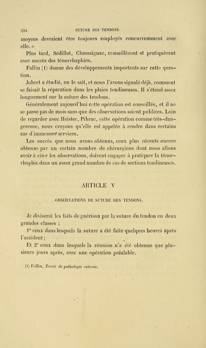 moyens devraient être toujours employés concurremment avec elle. » Plus tard, Sédillot, Ghassaignac, conseillèrent et pratiquèrent avec succès des ténorrhaphies. Follin (1) donne des développements importants sur cette ques- tion. Jobert a étudié, on le sait, et nous l'avons signalé déjà, comment se faisait la réparation dans les plaies tendineuses. Il s'étend assez longuement sur la suture des tendons. Généralement aujourd'hui cette opération est conseillée, et il ne se passe pas de mois sans que des observations soient publiées. Loin de regarder avec Heister, Pibrac, celte opération comme très-dan- gereuse, nous croyons qu'elle est appelée à rendre dans certains cas d'immense? services. Les succès que nous avons obtenus, ceux plus récents encore obtenus par un certain nombre de chirurgiens dont nous allons avoir à citer les observations, doivent engager à pratiquer la téuor- rhaphie dans un assez grand nombre de cas de sections tendineuses. ARTICLE V OBSERVATIONS DE SUTURE DES TENDONS. Je diviserai les faits deguérison par la suture du tendon en deux- grandes classes : l** ceux dans lesquels la suture a été faite quelques heures après l'accident : Et 2° ceux dans lesquels la réunion n'a été obtenue que plu- sieurs jours après, avec une opération préalable. (1) Follin, Traité de pathologie externe.