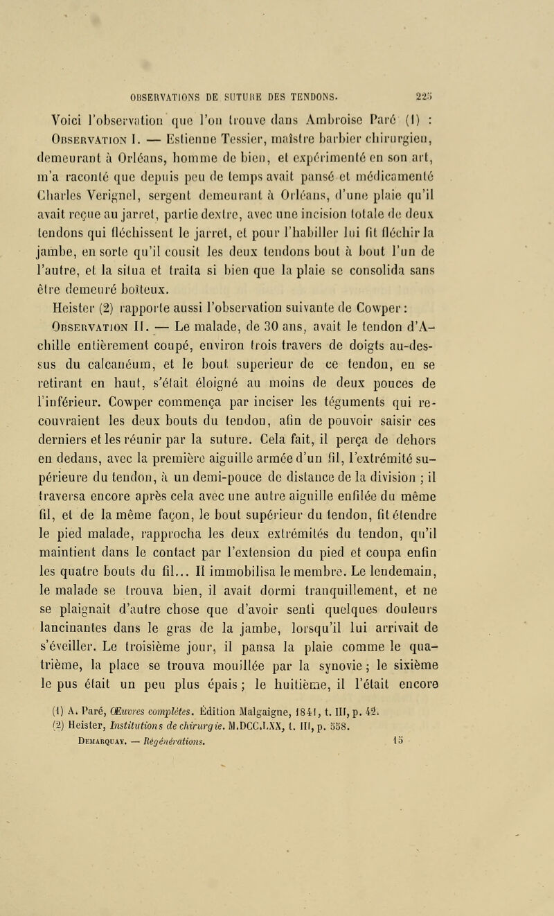 Voici l'observation que l'on lioiive dans Ambroise Paré (I) : Observation I. — Eslienne Tessicr, malslre barbier chirurgien, demeurant à Orléans, homme de bien, et expérimenté en son art, m'a raconté que depuis pou de temps avait pansé et médicamenlé Charles Verignol, sergent demeurant ù Orléans, d'une plaie qu'il avait reçue au jarret, partie dextre, avec une incision totale de deux tendons qui tléchissent le jarret, et pour l'habiller lui fit fléchir la jambe, en sorte qu'il cousit les deux tendons bout à bout l'un de l'autre, et la situa et traita si bien que la plaie se consolida sans être demeuré boîteux. Heister (2) rapporte aussi l'observation suivante de Cowper : Observation IL — Le malade, de 30 ans, avait le tendon d'A- chille entièrement coupé, environ trois travers de doigts au-des- sus du calcanéum, et le bout supérieur de ce tendon, en se retirant en haut, s'était éloigné au moins de deux pouces de l'inférieur. Cowper commença par inciser les téguments qui re- couvraient les deux bouts du tendon, afin de pouvoir saisir ces derniers et les réunir par la suture. Cela fait, il perça de dehors en dedans, avec la première aiguille armée d'un fil, l'extrémité su- périeure du tendon, à un demi-pouce de distance de la division ; il traversa encore après cela avec une autre aiguille enfilée du même fil, et de la même façon, le bout supérieur du tendon, fit étendre le pied malade, rapprocha les deux extrémités du tendon, qu'il maintient dans le contact par l'extension du pied et coupa enfin les quatre bouts du fil... Il immobilisa le membre. Le lendemain, le malade se trouva bien, il avait dormi tranquillement, et ne se plaignait d'autre chose que d'avoir senti quelques douleurs lancinantes dans le gras de la jambe, lorsqu'il lui arrivait de s'éveiller. Le troisième jour, il pansa la plaie comme le qua- trième, la place se trouva mouillée par la synovie ; le sixième le pus était un peu plus épais ; le huitième, il l'était encore (1) A. Paré, Œuvres complètes. Édition Malgaigne, 1841, t. Ilf, p. 42i (2) Heister, InstiluUons de chirurgie. M.DCC.LXX, l. III, p. 358. Demarquaï. — Régénératio7is. la