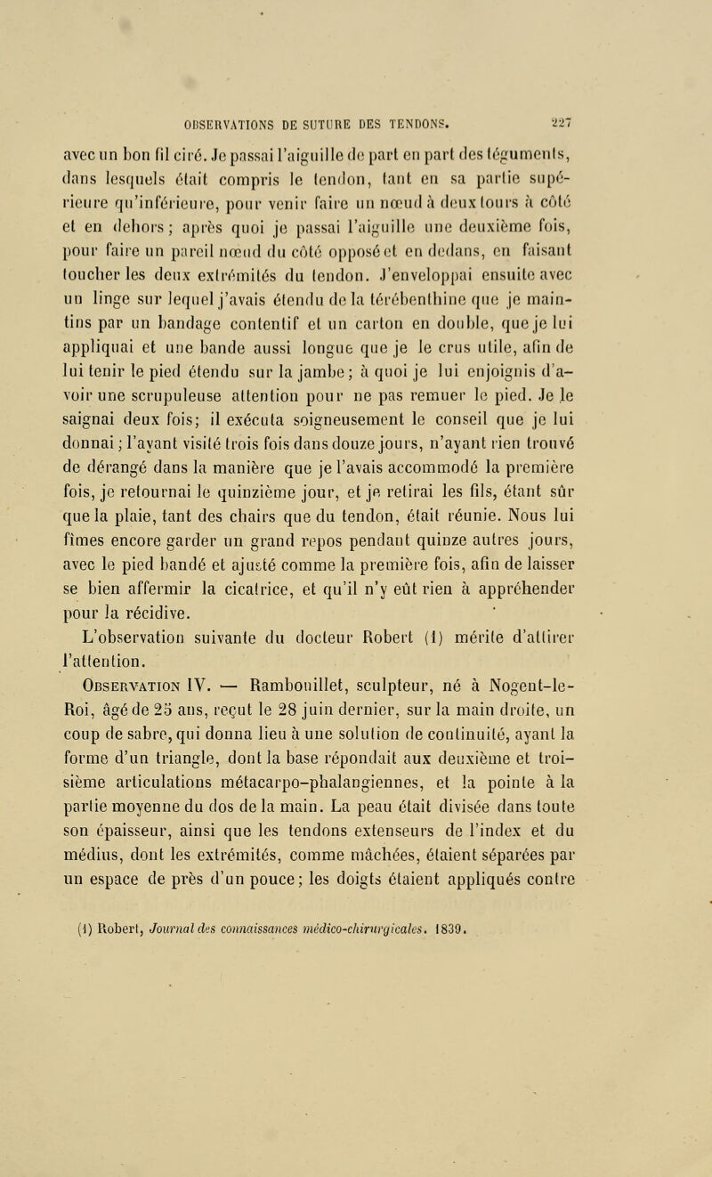 avec un bon fil cir6. Je passai l'aiguille de part en part des téguments, dans lesquels était compris le tendon, tant en sa partie supé- rieure qu'inférieure, pour venir faire un nœud à deux tours à côté et en dehors ; après quoi je passai l'aiguille une deuxième fois, pour faire un pareil nœud du côté opposé et en dedans, en faisant toucher les deux extrémités du tendon. J'enveloppai ensuite avec un linge sur lequel j'avais étendu delà térébenthine que je main- tins par un bandage contentif et un carton en double, que je lui appliquai et une bande aussi longue que je le crus utile, afin de lui tenir le pied étendu sur la jambe; à quoi je lui enjoignis d'a- voir une scrupuleuse attention pour ne pas remuer le pied. Je le saignai deux fois; il exécuta soigneusement le conseil que je lui donnai ; l'ayant visité trois fois dans douze jours, n'ayant rien trouvé de dérangé dans la manière que je l'avais accommodé la première fois, je retournai le quinzième jour, et je retirai les fils, étant sûr que la plaie, tant des chairs que du tendon, était réunie. Nous lui fîmes encore garder un grand repos pendant quinze autres jours, avec le pied bandé et aju&té comme la première fois, afin de laisser se bien affermir la cicatrice, et qu'il n'y eût rien à appréhender pour la récidive. L'observation suivante du docteur Robert (1) mérite d'attirer l'attention. Observation IV. — Rambouillet, sculpteur, né à Nogent-le- Roi, âgé de 25 ans, reçut le 28 juin dernier, sur la main droite, un coup de sabre, qui donna lieu à une solution de continuité, ayant la forme d'un triangle, dont la base répondait aiix deuxième et troi- sième articulations métacarpo-phalangiennes, et la pointe à la partie moyenne du dos delà main. La peau était divisée dans toute son épaisseur, ainsi que les tendons extenseurs de l'index et du médius, dont les extrémités, comme mâchées, étaient séparées par un espace de près d'un pouce; les doigts étaient appliqués contre