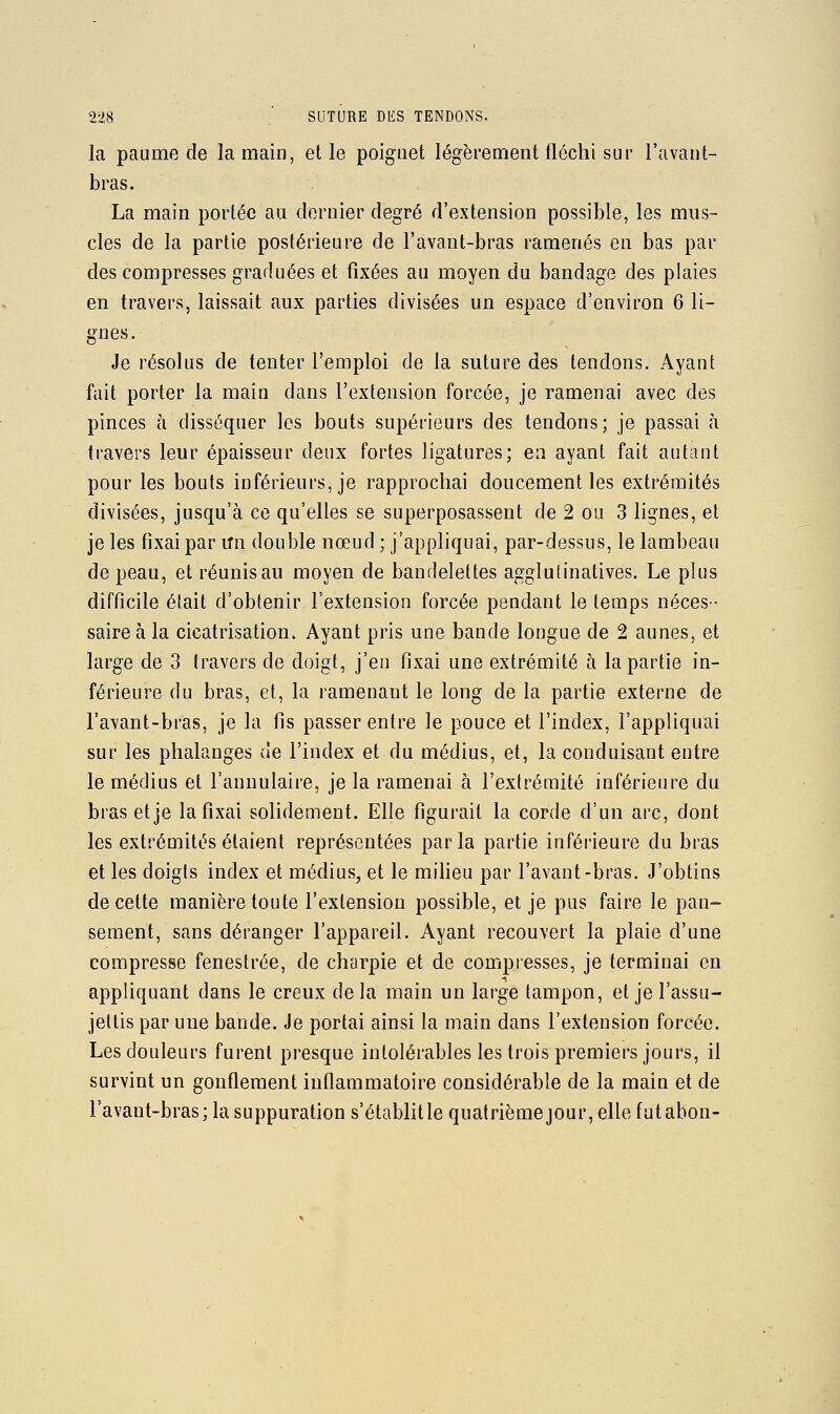 la paume de la main, elle poignet légèrement fléchi sur l'avant- bras. La main portée au dernier degré d'extension possible, les mus- cles de la partie postérieure de l'avant-bras ramenés en bas par des compresses graduées et fixées au moyen du bandage des plaies en travers, laissait aux parties divisées un espace d'environ 6 li- gnes. Je résolus de tenter l'emploi de la suture des tendons. Ayant fait porter la main dans l'extension forcée, je ramenai avec des pinces à disséquer les bouts supérieurs des tendons; je passai à travers leur épaisseur deux fortes ligatures; en ayant fait autant pour les bouts inférieurs, je rapprochai doucement les extrémités divisées, jusqu'à ce qu'elles se superposassent de 2 ou 3 lignes, et je les fixai par un double nœud ; j'appliquai, par-dessus, le lambeau de peau, et réunis au moyen de bandelettes agglulinatives. Le plus difficile était d'obtenir l'extension forcée pendant le temps néces- saire à la cicatrisation. Ayant pris une bande longue de 2 aunes, et large de 3 travers de doigt, j'en fixai une extrémité à la partie in- férieure du bras, et, la ramenant le long de la partie externe de l'avant-bras, je la fis passer entre le pouce et l'index, l'appliquai sur les phalanges de l'index et du médius, et, la conduisant entre le médius et l'annulaire, je la ramenai à l'extrémité inférieure du bras et je la fixai solidement. Elle figurait la corde d'un arc, dont les extrémités étaient représentées parla partie inférieure du bras et les doigts index et médius, et le miHeu par l'avant-bras. J'obtins de cette manière toute l'extension possible, et je pus faire le pan- sement, sans déranger l'appareil. Ayant recouvert la plaie d'une compresse fenestrée, de charpie et de compresses, je terminai en appliquant dans le creux de la main un large tampon, et je l'assu- jettis par une bande. Je portai ainsi la main dans l'extension forcée. Les douleurs furent presque intolérables les trois premiers jours, il survint un gonflement inflammatoire considérable de la main et de l'avant-bras; la suppuration s'établit le quatrième jour, elle futabon-