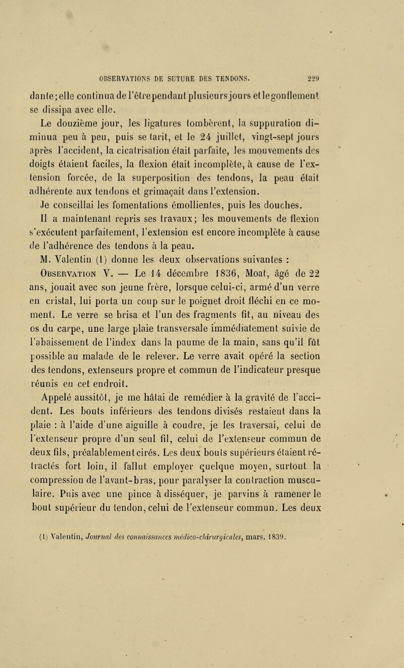 danle;elle continua de l'êtrependant pliisieiirs jours et legonflement se dissipa avec elle. Le douzième jour, les ligatures tombèrent, la suppuration di- minua peu à peu, puis se (arit, et le 24 juillet, vingt-sept jours après l'accident, la cicatrisation était parfaite, les mouvements dos doigts étaient faciles, la flexion était incomplète, à cause de l'ex- tension forcée, de la superposition des tendons, la peau était adhérente aux tendons et grimaçait dans l'extension. .le conseillai les fomentations émollienles, puis les douches. Il a maintenant repris ses travaux; les mouvements de flexion s'exécutent parfaitement, l'extension est encore incomplète à cause de l'adhérence des tendons à la peau. M. Valentin (l) donne les deux observations suivantes : Observation V. — Le 14 décembre 1836, Moat, âgé de 22 ans, jouait avec son jeune frère, lorsque celui-ci, armé d'un verre en cristal, lui porta un coup sur le poignet droit fléchi en ce mo- ment. Le verre se brisa et l'un des fragments fit, au niveau des os du carpe, une large plaie transversale immédiatement suivie de l'abaissement de l'index dans la paume de la main, sans qu'il fût possible au malade de le relever. Le verre avait opéré la section des tendons, extenseurs propre et commun de l'indicateur presque réunis en cet endroit. Appelé aussitôt, je me hâtai de remédier à la gravité de Tacci- dent. Les bouts inférieurs des tendons divisés restaient dans la plaie : à l'aide d'une aiguille à coudre, je les traversai, celui de l'extenseur propre d'un seul fil, celui de l'extenseur commun de deux fils, préalablement cirés. Les deux bouts supérieurs étaient ré- tractés fort loin, il fallut employer quelque moyen, surtout la compression de l'avant-bras, pour paralyser la contraction muscu- laire. Puis avec une pince à disséquer, je parvins à ramener le bout supérieur du tendon, celui de l'extenseur commun. Les deux