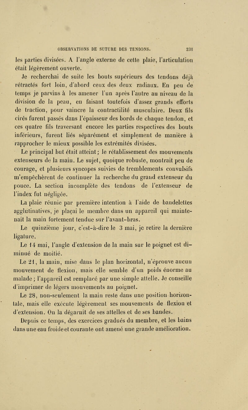 les parlies divisées. A l'angle externe de celte plaie, l'articulalion était légèrement ouverte. Je recherchai de suite les bouts supérieurs des tendons déj/i rétractés fort loin, d'abord ceux des deux radiaux. En peu de temps je parvins à les amener l'un après l'autre au niveau de la division de la peau, en faisant toutefois d'assez grands efforts de traction, pour vaincre la conlraclilité musculaire. Deux fils cirés furent passés dans l'épaisseur des bords de chaque tendon, et ces quatre fils traversant encore les parties respectives des bouts inférieurs, furent liés séparément et simplement de manière à rapprocher le mieux possible les extrémités divisées. Le principal but était atteint; le rétablissement des mouvements extenseurs de la main. Le sujet, quoique robuste, montrait peu de courage, et plusieurs syncopes suivies de tremblements convulsifs m'empêchèrent de continuer la recherche du grand extenseur du pouce. La section incomplète des tendons de l'extenseur de l'index fut négligée. La plaie réunie par première intention à l'aide de bandelettes agglutinatives, je plaçai le membre dans un appareil qui mainte- nait la main fortement tendue sur l'avant-bras. Le quinzième jour, c'est-à-dire le 3 mai, je relire la dernière ligature. Le 14 mai, l'angle d'extension de la main sur le poignet est di- minué de moitié. Le 21, la main, mise dans le plan horizontal, n'éprouve aucun mouvement de flexion, mais elle semble d'un poids énorme au malade ; l'appareil est remplacé par une simple attelle. Je conseille d'imprimer de légers mouvements au poignet. Le 28, non-seulement la main reste dans une position horizon- tale, mais elle exécute légèrement ses mouvements de flexion et d'extension. On la dégarnit de ses attelles et de ses bandes. Depuis ce temps, des exercices gradués du membre, et les bains dans une eau froide et courante ont amené une grande amélioration.
