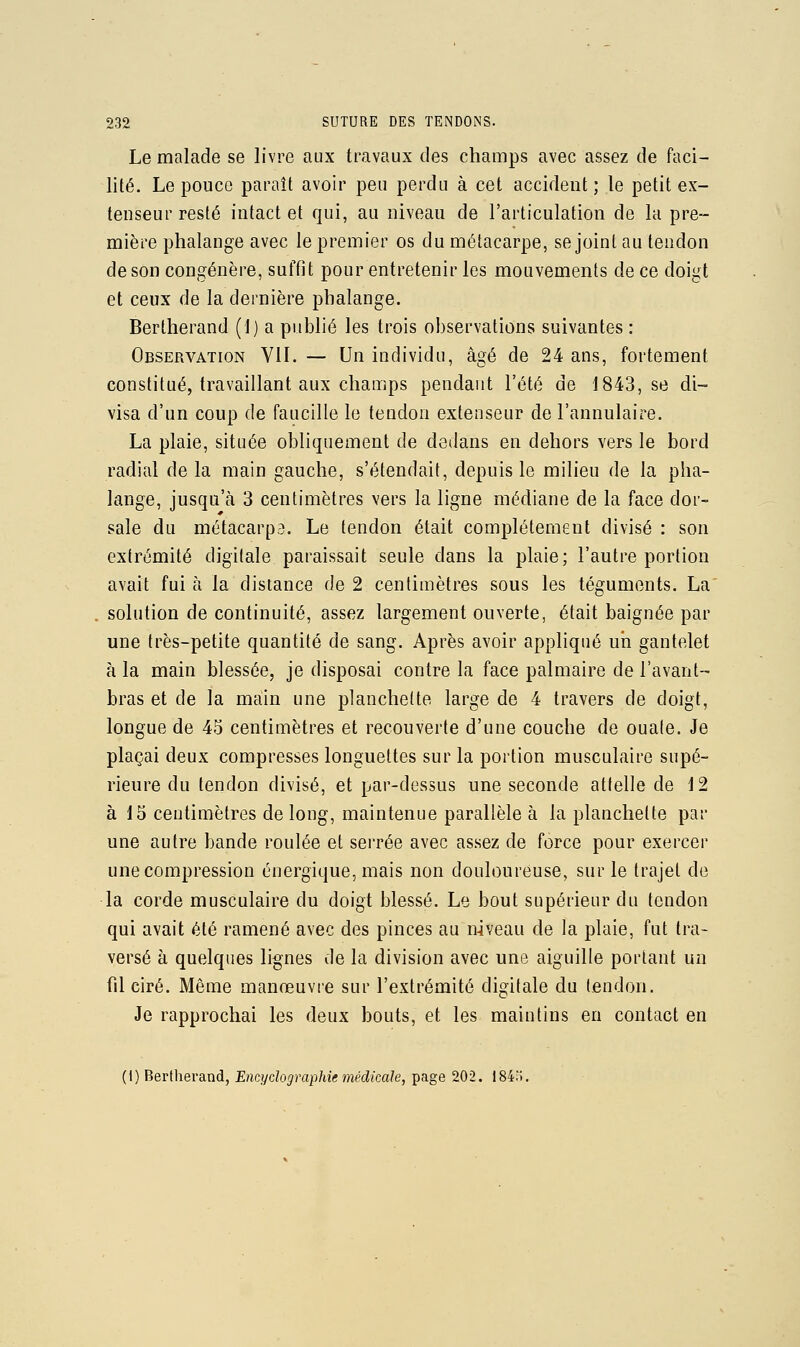 Le malade se livre aux travaux des champs avec assez de faci- lité. Le pouce paraît avoir peu perdu à cet accident; le petit ex- tenseur resté intact et qui, au niveau de l'articulation de la pre- mière phalange avec le premier os du métacarpe, se joint au tendon de son congénère, suffit pour entretenir les mouvements de ce doigt et ceux de la dernière phalange. Bertherand (1) a publié les trois observations suivantes : Observation VII. — Un individu, âgé de 24 ans, fortement constitué, travaillant aux champs pendant l'été de 1843, se di- visa d'un coup de faucille le tendon extenseur de l'annulaire. La plaie, située obliquement de dedans en dehors vers le bord radial delà main gauche, s'étendait, depuis le milieu de la pha- lange, jusqu'à 3 centimètres vers la ligne médiane de la face dor- sale du métacarpa. Le tendon était complètement divisé : son extrémité digitale paraissait seule dans la plaie; l'autre portion avait fui à la dislance de 2 centimètres sous les téguments. La' solution de continuité, assez largement ouverte, était baignée par une très-petite quantité de sang. Après avoir appliqué uii gantelet à la main blessée, je disposai contre la face palmaire de l'avant- bras et de la main une planchette large de 4 travers de doigt, longue de 45 centimètres et recouverte d'une couche de ouate. Je plaçai deux compresses longuettes sur la portion musculaire supé- rieure du tendon divisé, et par-dessus une seconde attelle de 12 à 15 centimètres de long, maintenue parallèle à la planchette par une autre bande roulée et serrée avec assez de force pour exercer une compression énergique, mais non douloureuse, sur le trajet de la corde musculaire du doigt blessé. Le bout supérieur du tendon qui avait été ramené avec des pinces au niveau de la plaie, fut tra- versé à quelques lignes de la division avec une aiguille portant un fil ciré. Même manœuvre sur l'extrémité digitale du tendon. Je rapprochai les deux bouts, et les maintins en contact en (I) Bertherand, Encydographie médicale, page 202. 184.».