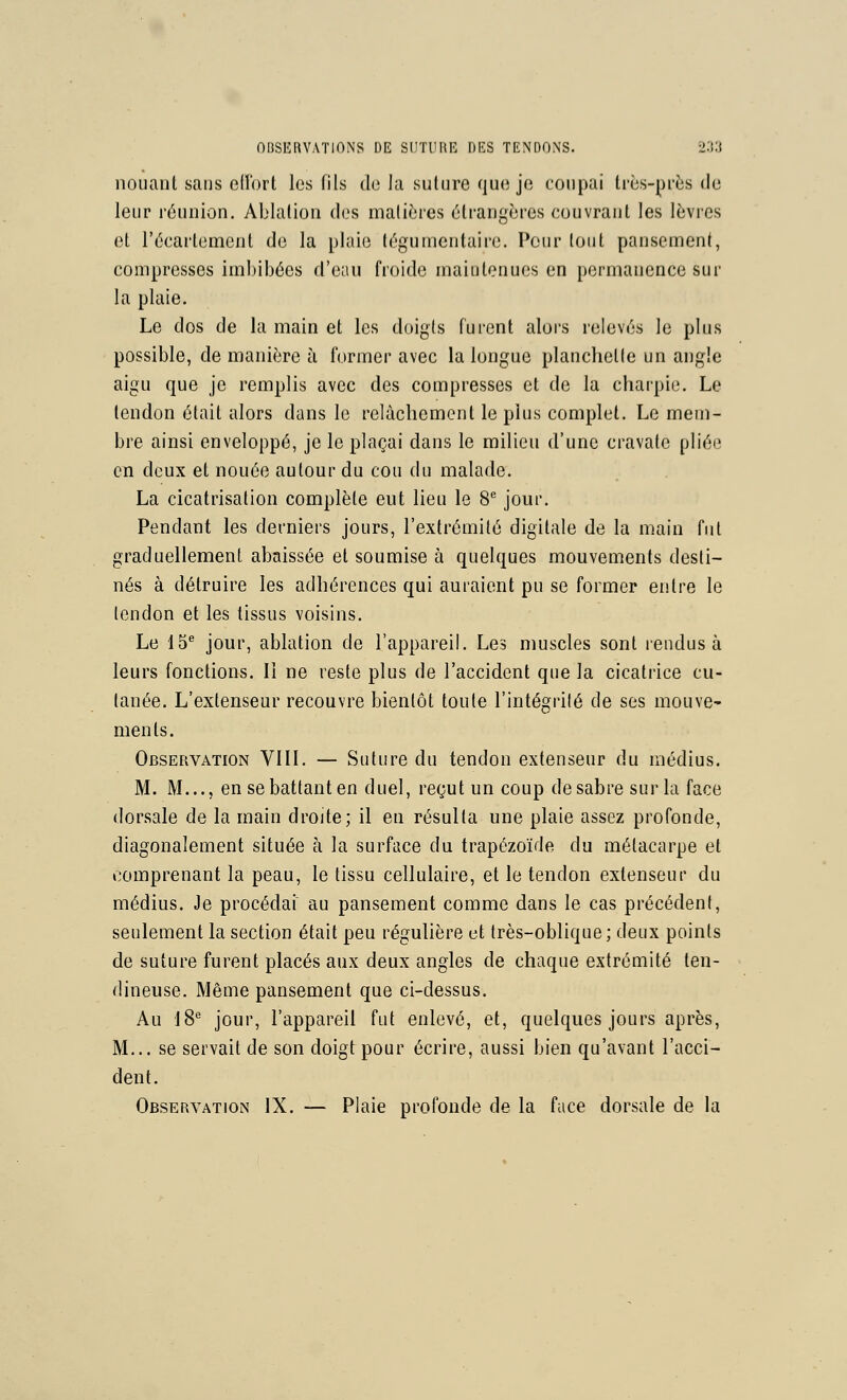 nouaiU sans ollbrl les fils do la suture (juc; je coupai très-près de leur réunion. Ablation des matières étrangères couvrant les lèvres et l'écartement de la plaie tègumentaire. Pour tout pansement, compresses imbibées d'eau froide maiotenues en permanence sur la plaie. Le dos de la main et les doigts furent alors relevés le plus possible, de manière à former avec la longue planchette un angle aigu que je remplis avec des compresses et de la charpie. Le tendon était alors dans le relâchement le plus complet. Le mem- bre ainsi enveloppé, je le plaçai dans le milieu d'une cravate pliée en deux et nouée autour du cou du malade. La cicatrisation complète eut lieu le 8 jour. Pendant les derniers jours, l'extrémité digitale de la main fut graduellement abaissée et soumise à quelques mouvements desti- nés à détruire les adhérences qui auraient pu se former entre le tendon et les tissus voisins. Le 15^ jour, ablation de l'appareil. Les muscles sont rendus à leurs fonctions. Il ne reste plus de l'accident que la cicatrice cu- tanée. L'extenseur recouvre bientôt toute l'intégrilé de ses mouve- men ts. Observation VIII. — Suture du tendon extenseur du médius. M. M..., en se battant en duel, regut un coup de sabre sur la face dorsale de la main droite; il en résulta une plaie assez profonde, diagonalement située à la surface du trapézoïde du métacarpe et comprenant la peau, le tissu cellulaire, et le tendon extenseur du médius. Je procédai au pansement comme dans le cas précédent, seulement la section était peu régulière et très-oblique; deux points de suture furent placés aux deux angles de chaque extrémité ten- dineuse. Même pansement que ci-dessus. Au 18^ jour, l'appareil fut enlevé, et, quelques jours après, M... se servait de son doigt pour écrire, aussi bien qu'avant l'acci- dent. Observation IX. — Plaie profonde de la face dorsale de la