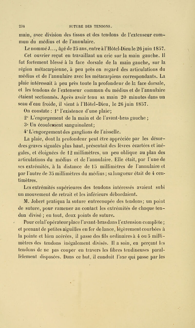 main, avec division des tissus et des tendons de l'extenseur com- mun du médius et de l'annulaire. Le nommé J..., âgé de 23 ans, entre à l'Hôtel-Dieu le 26 j uin 1857. Cet ouvrier reçut en travaillant un cric sur la main gauche. Il fut fortement blessé à la face dorsale de la main gauche, sur la région métacarpienne, à peu près en regard des articulations du médius et de l'annulaire avec les métacarpiens correspondants. La plaie intéressait à peu près toute la profondeur de la face dorsale, et les tendons de l'extenseur commun du médius et de l'annulaire étaient sectionnés. Après avoir tenu sa main 20 minutes dans un seau d'eau froide, il vient à l'Hôtel-Dieu, le 26 juin 1837. On constate : i l'existence d'une plaie-; 2° L'engorgement de la main et de l'avant-bras gauche ; 3 Un écoulement sanguinolent; 4° L'engorgement des ganglions de l'aisselle. La plaie, dont la profondeur peut être appréciée par les désor- dres graves signalés plus haut, présentait des lèvres écartées et iné- gales, et éloignées de 12 millimètres, un peu oblique au plan des articulations du médius et de l'annulaire. Elle était, par l'une de ses extrémités, à la distance de 13 millimètres de l'annulaire et par l'autre de 35 millimètres du médius ; salongueur était de 4 cen- timètres. Les extrémités supérieures des tendons intéressés avaient subi un mouvement de retrait et les inférieurs débordaient. M. Joberl pratiqua la suture entrecoupée des tendons; un point de suture, pour ramener au contact les extrémités de chaque ten- don divisé ; en tout, deux points de suture. Pour celal'opérateurplace l'avant-bras dans l'extension complète ; et prenant de petites aiguilles en fer de lance, légèrement courbées à la pointe et bien acérées, il passe des fils ordinaires à 4 ou 5 milH- mètres des tendons inégalement divisés. Il a soin, en perçant les tendons de ne pas couper en travers les fibres tendineuses paral- lèlement disposées. Dans ce but, il conduit l'axe qui passe parles