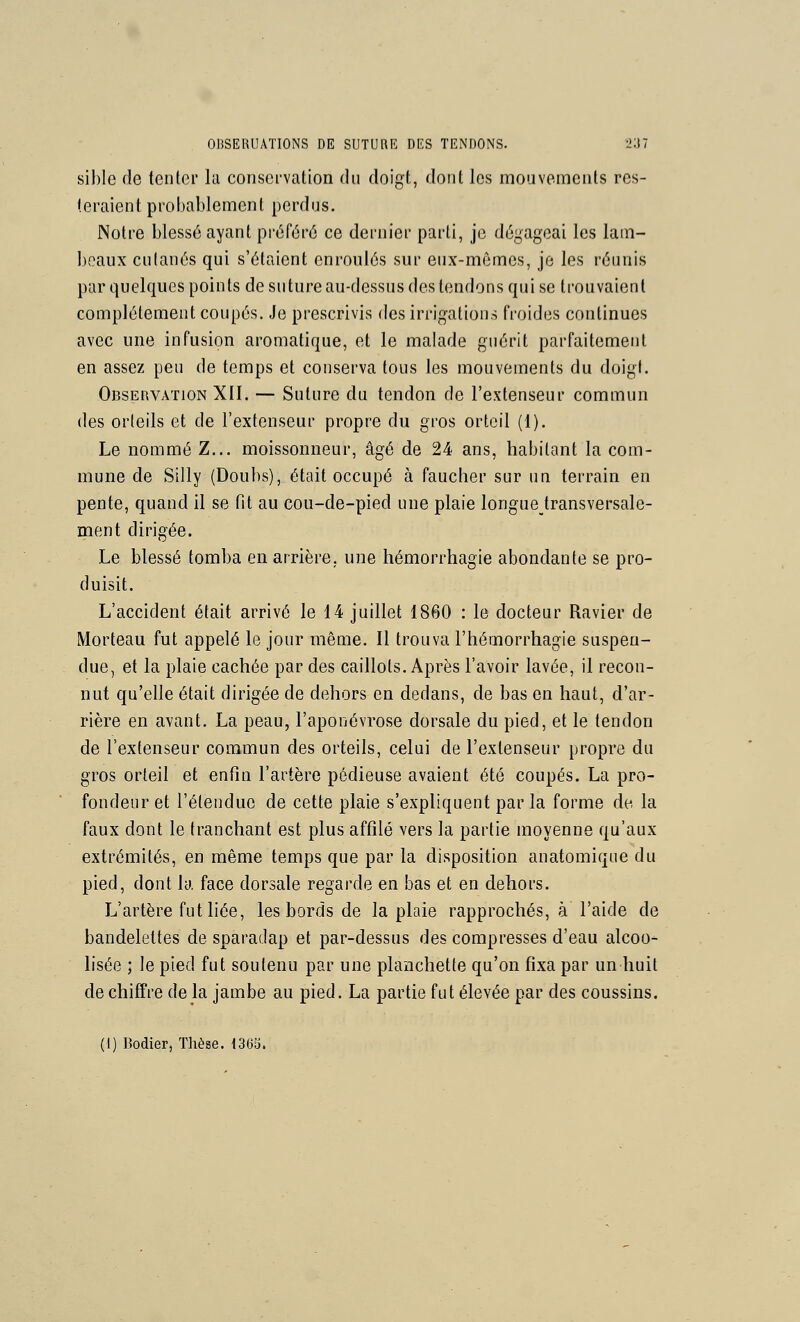 sible de tenter lu consei-vation du doigt, dont les mouvements res- teraient probablement perdus. Notre blessé ayant préféré ce dernier parti, je dégageai les lam- beaux culanés qui s'étaient enroulés sur eux-mêmes, je les réunis par quelques points de suture au-dessus des tendons qui se trouvaient complètement coupés. Je prescrivis des irrigations froides continues avec une infusion aromatique, et le malade guérit parfaitement en assez peu de temps et conserva tous les mouvements du doigt. Observation XII. — Suture du tendon de l'extenseur commun des orteils et de l'extenseur propre du gros orteil (1). Le nommé Z... moissonneur, âgé de 24 ans, habitant la com- mune de Silly (Doubs), était occupé à faucher sur un terrain en pente, quand il se fit au cou-de-pied une plaie longue transversale- ment dirigée. Le blessé tomba en arrière, une hémorrhagie abondante se pro- duisit. L'accident était arrivé le 14 juillet 1860 : le docteur Ravier de Morteau fut appelé le jour même. Il trouva l'hémorrhagie suspen- due, et la plaie cachée par des caillots. Après l'avoir lavée, il recon- nut qu'elle était dirigée de dehors en dedans, de bas en haut, d'ar- rière en avant. La peau, l'aponévrose dorsale du pied, et le tendon de l'extenseur commun des orteils, celui de l'extenseur propre du gros orteil et enfin l'artère pédieuse avaient été coupés. La pro- fondeur et l'étendue de cette plaie s'expliquent par la forme de la faux dont le tranchant est plus affilé vers la partie moyenne qu'aux extrémités, en même temps que par la disposition anatomique du pied, dont la. face dorsale regarde en bas et en dehors. L'artère fut liée, les bords de la plaie rapprochés, à l'aide de bandelettes de sparadap et par-dessus des compresses d'eau alcoo- lisée ; le pied fut soutenu par une planchette qu'on fixa par un huit de chiffre de la jambe au pied. La partie fut élevée par des coussins. (I) Bodier, Thèse. 13(33.
