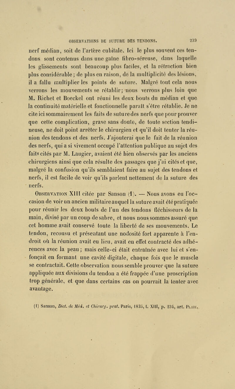 nerf médian, soit de l'arlèro cubitale. Ici le plus souvent ces ten- dons sont contenus dans une gaîne fibro-séreuse, dans laquelle les glissements sont l)eaucoup plus faciles, et la réiraction bien plus considérable ; de plus en raison, de la multiplicité des lésions, il a fallu multiplier les points de suture. Malgré tout cela nous verrons les mouvements se rétablir; nous verrons plus loin que M. Richet et Boeckel ont réuni les deux bouts du médian et que la continuité matérielle et fonctionnelle paraît s'être rétablie. .Je ne cite ici sommairement les faits de suture des nerfs que pour prouver que cette complication, grave sans doute, de toute section tendi- neuse, ne doit point arrêter le chirurgien et qu'il doit tenter la réu- nion des tendons et des nerfs. J'ajouterai que le fait de la réunion des nerfs, qui a si vivement occupé l'attention publique au sujet des faits cités par M. Laugier, avaient été bien observés par les anciens chirurgiens ainsi que cela résulte des passages que j'ai cités et que, malgré la confusion qu'ils semblaient faire au sujet des tendons et nerfs, il est facile de voir qu'ils parlent nettement de la suture des nerfs. Observation XIII citée par Sanson (1). — Nous avons eu l'oc- casion de voir un ancien militaireauquel la suture avait étépratiquée pour réunir les deux bouts de l'un des tendons fléchisseurs de la main, divisé par un coup de sabre, et nous nous sommes assuré que cet homme avait conservé toute la liberté de ses mouvements. Le tendon, recousu et présentant une nodosité fort apparente à l'en- droit où la réunion avait eu lieu, avait en effet contracté des adhé- rences avec la peau; mais celle-ci était entraînée avec lui et s'en- fonçait en formant une cavité digitale, chaque fois que le muscle se contractait. Cette observation nous semble prouver que la suture appliquée aux divisions du tendon a été frappée d'une proscription trop générale, et que dans certains cas on pourrait la tenter avec avantage.