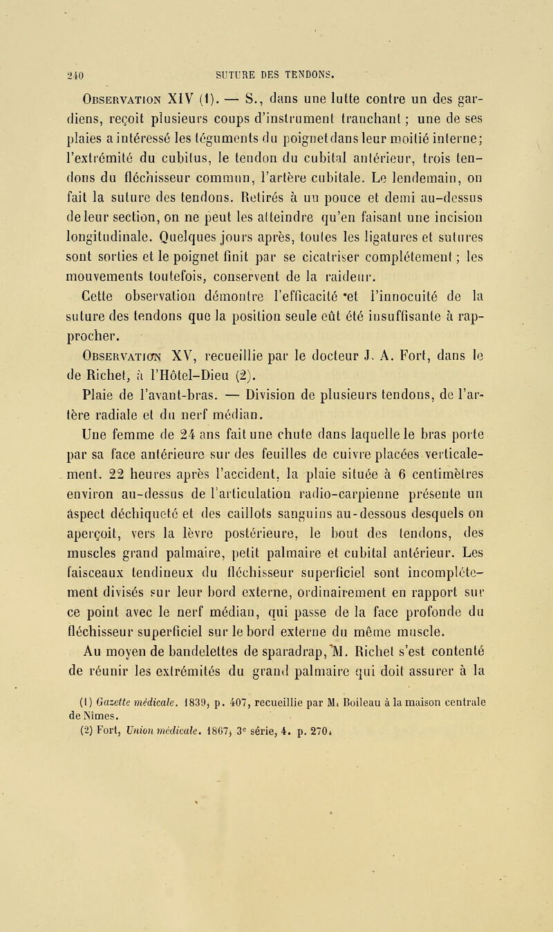 Observation XIV (1). — S., dans une lutte contre un des gar- diens, reçoit plusieurs coups d'instrument tranchant ; une de ses plaies a intéressé les téguments du poignet dans leur moitié interne; l'extrémité du cubitus, le tendon du cubital antérieur, trois ten- dons du fléchisseur commun, l'artère cubitale. Le lendemain, on fait la suture des tendons. Retirés à un pouce et demi au-dessus de leur section, on ne peut les atteindre qu'en faisant une incision longitudinale. Quelques jours après, toutes les ligatures et sutures sont sorties et le poignet finit par se cicatriser complètement; les mouvements toutefois, conservent de la raideur. Cette observation démontre l'efficacité 'et l'innocuité de la suture des tendons que la position seule eût été insuffisante à rap- procher. Observation XV, recueillie par le docteur J. A. Fort, dans le de Richet, à l'Hôtel-Dieu (2). Plaie de l'avant-bras. — Division de plusieurs tendons, de l'ar- tère radiale et du nerf médian. Une femme de 24 ans fait une chute dans laquelle le bras porte par sa face antérieure sur des feuilles de cuivre placées verticale- ment. 22 heures après l'accident, la plaie située à 6 centimètres environ au-dessus de l'articulation radio-carpienne présente un aspect déchiqueté et des caillots sanguins au-dessous desquels on aperçoit, vers la lèvre postérieure, le bout des tendons, des muscles grand palmaire, petit palmaire et cubital antérieur. Les faisceaux tendineux du fléchisseur superficiel sont incomplète- ment divisés sur leur bord externe, ordinairement en rapport sur ce point avec le nerf médian, qui passe de la face profonde du fléchisseur superficiel sur le bord externe du même muscle. Au moyen de bandelettes de sparadrap,TVl. Richet s'est contenté de réunir les extrémités du grand palmaire qui doit assurer à la (1) Gazette médicale. 1830, p. 407, recueillie par Mi Boileau à la maison centrale de Nîmes. (2) Fort, Union médicale. 1867^ 3'= série, 4. p. 270*