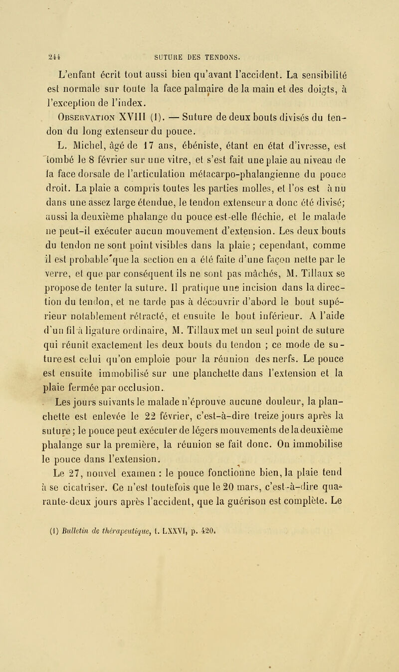 L'enfant écrit tout aussi bien qu'avant l'accident. La sensibilité est normale sur toute la face palmaire de la main et des doigts, à l'exception de l'index. Observation XVIIl (1). — Suture de deux bouts divisés du ten- don du long extenseur du pouce. L, Michel, âgé de 17 ans, ébéniste, étant en état d'ivresse, est lonibé le 8 février sur une vitre, et s'est fait une plaie au niveau de la face dorsale de l'articulation métacarpo-phalangienne du pouce droit. La plaie a compris toutes les parties molles, et l'os est à nu dans une assez large étendue, le tendon extenseur a donc été divisé; aussi la deuxième phalange du pouce est-elle fléchie, et le malade ne peut-il exécuter aucun mouvement d'extension. Les deux bouts du tendon ne sont point visibles dans la plaie ; cependant, comme il est probable'quela section en a été faite d'une façon nette par le verre, et que par conséquent ils ne sont pas mâchés, M. Tillaux se propose de tenter la suture. Il pratique une incision dans la direc- tion du tendon, et ne tarde pas à découvrir d'abord le bout supé- rieur notablement rétracté, et ensuite le bout inférieur. A l'aide d'un fil à ligature ordinaire, M. Tillaux met un seul point de suture qui réunit exactement les deux bouts du tendon ; ce mode de su- ture est celui qu'on emploie pour la réunion des nerfs. Le pouce est ensuite immobilisé sur une planchette dans l'extension et la plaie fermée par occlusion. . Les jours suivants le malade n'éprouve aucune douleur, la plan- chette est enlevée le 22 février, c'est-à-dire treize jours après la suture ; le pouce peut exécuter de légers mouvements de la deuxième phalange sur la première, la réunion se fait donc. On immobilise le pouce dans l'extension. Le 27, nouvel examen : le pouce fonctionne bien, la plaie tend à se cicatriser. Ce n'est toutefois que le 20 mars, c'est-à-dire qua^ rante-deux jours après l'accident, que la guérison est complète. Le (1) Bulletin de thérapeutique, t. LXXVI, p. 420*