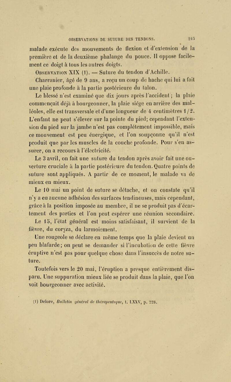 malade exécule des mouvements de flexion et d'exiension de la première et de la deuxième phalange du pouce. 11 oppose facile- ment ce doigt cl tous les autres doigts. Obseiwation XIX (1). — Sutuie du tendon d'Achille. Charranier, âgé de 9 ans, a reçu un coup (hi hache qui lui a fait une plaie profonde à la partie postérieure du laion. Le blessé n'est examiné que dix jours après l'accident ; la plaie commençait déjà à bourgeonner, la plaie siège en arrière des mal- léoles, elle est transversale et d'une longueur de 4 centimètres 1/2. L'enfant ne peut s'élever sur la pointe du pied; cependant l'exlcn- sion du pied sur la jambe n'est pas complètement impossible, mais ce mouvement est peu énergique, et l'on soupçonne qu'il n'est produit que par les muscles de la couche profonde. Pour s'en as- surer, on a recours à réleclricité. Le 3 avril, on fait une suture du tendon après avoir fait une ou- verture cruciale à la partie postérieure du tendon. Quatre points de suture sont appliqués. A partir de ce moment, le malade va de mieux en mieux. Le 10 mai un point de suture se détache, et on constate qu'il n'y a eu aucime adhésion des surfaces tendineuses, mais cependant, grâce à la position imposée au membre, il ne se produit pas d'écar- tément des parties et l'on peut espérer une réunion secondaire. Le 15, l'état général est moins satisfaisant, il survient de la fièvre, du coryza, du larmoiement. Une rougeole se déclare eu même temps que la plaie devient un peu blafarde; on peut se demander si l'incubation de cette fièvre éruptive n'est pas pour quelque chose dans l'insuccès de notre su- ture. Toutefois vers le 20 mai, l'éruption a presque entièrement dis- paru. Une suppuration mieux liée se produit daus la plaie, que l'on voit bourgeonner avec activité. (I) Delore, Bulletin général de thérapeutique, t. LXXV, p. 528.