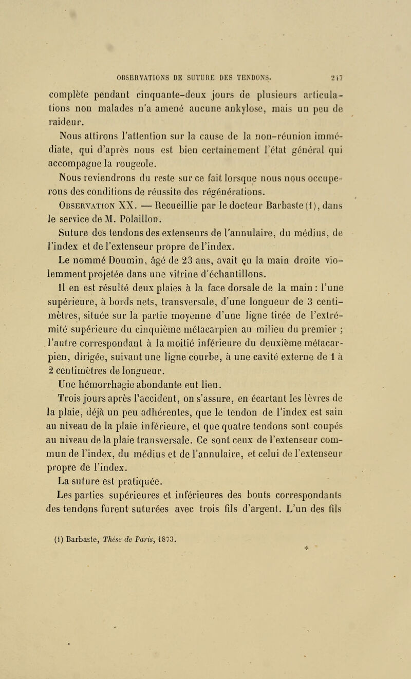 complète pendant cinquanle-dcux jours de plusieurs articula- lions non malades n'a amené aucune ankylose, mais un peu de raideur. Nous attirons l'attention sur la cause de la non-réunion immé- diate, qui d'après nous est bien certainement l'état général qui accompagne la rougeole, INous reviendrons du reste sur ce fait lorsque nous nous occupe- rons des conditions de réussite des régénérations. Observation XX. — Recueillie par le docteur Barbaste(l), dans le service de M. Polaillon. Suture des tendons des extenseurs de l'annulaire, du médius, de l'index et de l'extenseur propre de l'index. Le nommé Doumin, âgé de 23 ans, avait çu la main droite vio- lemment projetée dans une vitrine d'échantillons. 11 en est résulté deux plaies à la face dorsale de la main : l'une supérieure, à bords nets, transversale, d'une longueur de 3 centi- mètres, située sur la partie moyenne d'une ligne tirée de l'extré- mité supérieure du cinquième métacarpien au milieu du premier ; l'autre correspondant à la moitié inférieure du deuxième métacar- pien, dirigée, suivant une ligne courbe, à une cavité externe de 1 à 2 centimètres de longueur. Une hémorrhagieabondante eut lieu. Trois jours après l'accident, on s'assure, en écartant les lèvres de la plaie, déjà un peu adhérentes, que le tendon de l'index est sain au niveau de la plaie inférieure, et que quatre tendons sont coupés au niveau de la plaie transversale. Ce sont ceux de l'extenseur com- mun de l'index, du médius et de l'annulaire, et celui de l'extenseur propre de l'index. La suture est pratiquée. Les parties supérieures et inférieures des bouts correspondants des tendons furent suturées avec trois fils d'argent. L'un des fils (i) Barbaste, Thèse de Paris, 1873.