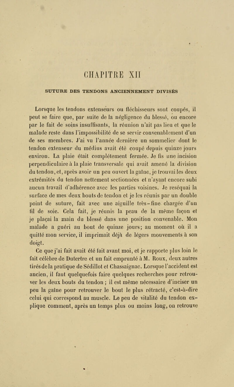 CIIAPITRE Xll SUTURE DES TENDONS ANCIENNEMENT DIVISÉS Lorsque les tendons extenseurs ou fléchisseurs sont coupés, il peut se faire que, par suite de la négligence du blessé, ou encore par le fait de soins insuffisants, la réunion n'ait pas lieu et que le malade reste dans l'impossibilité de se servir convenablement d'un de ses membres. J'ai vu l'année dernière un sommelier dont le tendon extenseur du médius avait été coupé depuis quinze jours environ. La plaie était complètement fermée. Je fis une incision perpendiculaire à la plaie transversale qui avait amené la division du tendon, et, après avoir un peu ouvert lagaîne, je trouvai les deux extrémités du tendon nettement sectionnées et n'ayant encore subi aucun travail d'adhérence avec les parties voisines. Je réséquai la surface de mes deux bouts de tendon et je les réunis par un double point de suture, fait avec une aiguille très-fine chargée d'un fil de soie. Cela fait, je réunis la peau de la même façon et je plaçai la main du blessé dans une position convenable. Mon malade a guéri au bout de quinze jours; au moment où il a quitté mon service, il imprimait déjà de légers mouvements à son doigt. Ce que j'ai fait avait été fait avant, moi, et je rapporte plus loin le fait célèbre de Dutertre et un fait emprunté à M. Roux, deux autres tirés de la pratique deSédillotet Chassaignac. Lorsque l'accident est ancien, il faut quelquefois faire quelques recherches pour retrou- ver les deux bouts du tendon ; il est même nécessaire d'inciser un peu la gaîne pour retrouver le bout le plus rétracté, c'est-à-dire celui qui correspond au muscle. Le peu de vitalité du tendon ex- plique comment, après un temps plus ou moins long, on retrouve