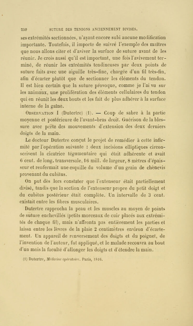 ses exlrémités sectionnées, n'ayant encore subi aucune moditlcalion importante. Toutefois, il importe de suivre l'evemple des maîtres qne nous allons citer ef d'aviver la surface de suture avant de les réanîr. Je crois aussi qa'ii est important, une fois l'avivement ter- miné, de réunir les extrémités tendineuses par deux points de suture faits avec une aiguille très-fine, chargée d'un fil très-lin. afin d'é:a::er z'/.:'.:^. c::e de sec'ionner les éléments du tendon. Il est i.:r-: :-_ .:..r. ;_:e ia la-U.-; provoque, comme je Tai vu sur les animaux, une prolifération des éléments cellulaires du tendon qui en réunit les deux bouts et les fait de plus adhérer à la surface inte:::- :'e iâ -ràiie. Oh-zLy^jhys I Duierlre) (1). — Coup de sabre à la partie moyenne et pos.c-rue de Tavant-bras droit. Guérison de la bles- sure avec p-rte des mouvements d'extension des deux derniers doigts de la main. Ledoctear Datertre conçut le i '-: de remédier à cette infir- mité par l'opération snivante : uc'^n .acisions elliptiques circon- scrivent la cicatrice té^umeri.aire qui était adhérente et avait 6 cent, de long, transversale. 16 mil!, de largeur. 8 mètres d'épais- senr et renfermait ane esquille du volume d'un grain de chènevis provenant du cubitus. On put dès lors constater que l'extenseur était partiellement divisé, tandis que la section de l'extenseur propre du petit doigt et du cubitus postérieur était complète. Un intervalle de 3 cent. existait entre les fibres musculaires. Dutertre rapprocha la peau et les muscles au moyen de points de suture enchevillés petits morceaux de cuir placés aux extrémi- tés de chaque fil), mais n'afî'ronta pas entièrement les parties et laissa entre les lèvres de la plaie 2 centimètres environ d écai te- ment. Un appareil de renversement des doigts et du poignet, de l'invention de Fauteur, fut appliqué, et le malade recouvra au bout d UD mois la faculté d'allonger les doigts et d'étendre la main. H) Datertre, Médecine opératoire. Paris, i816.