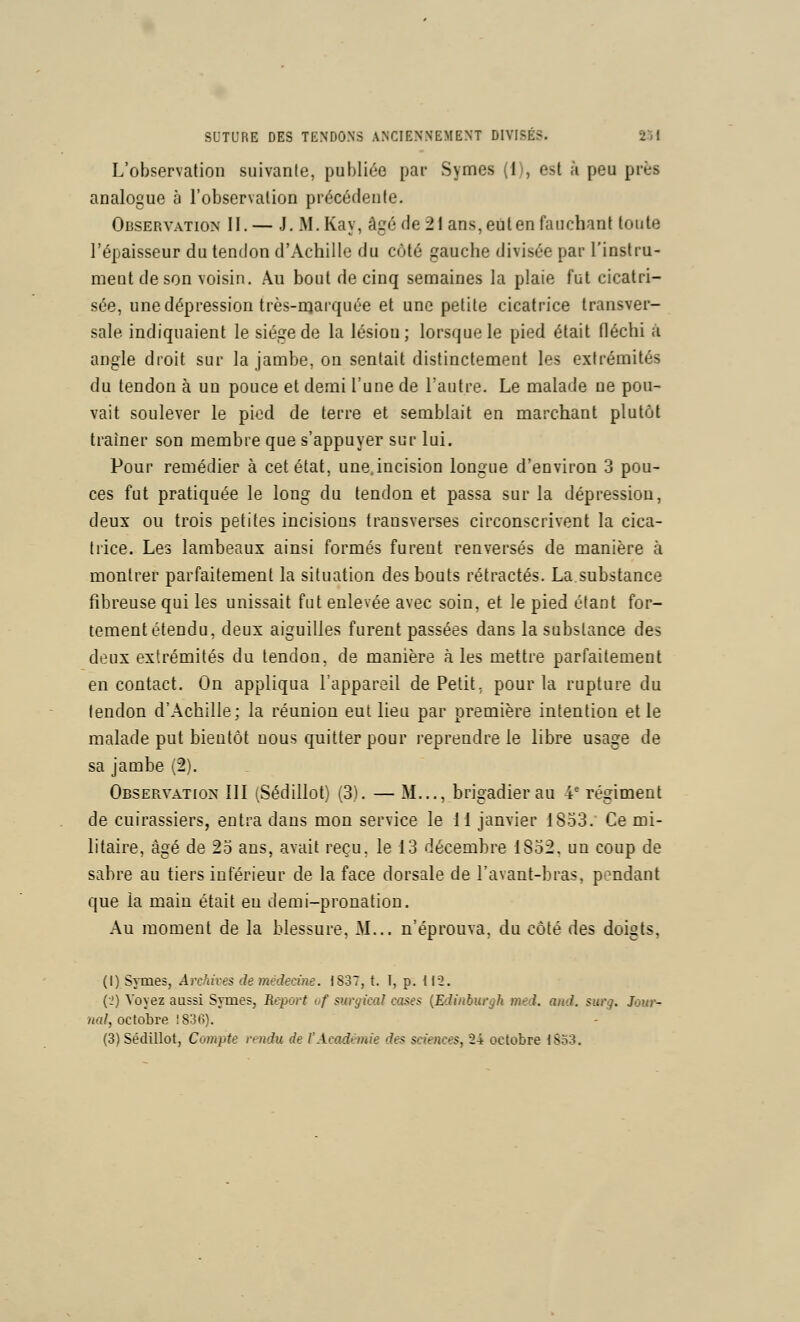 L'observation suivante, publiée par Symes (1), est à peu près analogue à l'observation précédente. Observation II.— J, M.Kay, âgé de 21 ans, eut en fauchant toute l'épaisseur du tendon d'Achille du côté gauche divisée par l'instru- ment de son voisin. Au bout de cinq semaines la plaie fut cicatri- sée, une dépression très-njarquée et une petite cicatrice transver- sale indiquaient le siège de la lésion; lorsque le pied était fléchi à angle droit sur la jambe, on sentait distinctement les extrémités du tendon à un pouce et demi l'une de l'autre. Le malade ne pou- vait soulever le pied de terre et semblait en marchant plutôt traîner son membre que s'appuyer sur lui. Pour remédier à cet état, une.incision longue d'environ 3 pou- ces fut pratiquée le long du tendon et passa sur la dépression, deux ou trois petites incisions transverses circonscrivent la cica- trice. Les lambeaux ainsi formés furent renversés de manière à montrer parfaitement la situation des bouts rétractés. La.substance fibreuse qui les unissait fut enlevée avec soin, et le pied étant for- tement étendu, deux aiguilles furent passées dans la substance des deux extrémités du tendon, de manière aies mettre parfaitement en contact. On appliqua l'appareil de Petit, pour la rupture du tendon d'Achille; la réunion eut lieu par première intention et le malade put bientôt nous quitter pour reprendre le libre usage de sa jambe (2). OBSERVATIo^' III (Sédillot) (3). — M..., brigadier au 4' régiment de cuirassiers, entra dans mon service le [\ janvier 1853. Ce mi- litaire, âgé de 25 ans, avait reçu, le 13 décembre 1852, un coup de sabre au tiers inférieur de la face dorsale de l'avant-bras, pendant que la main était eu demi-pronation. Au moment de la blessure, M... n'éprouva, du côté des doigts, (I) Symes, Archives de médecine. 1837, t. I, p. 112. {■>) Voyez aussi Symes, Report vf surgical cases [Edinburgh med. aitd. surg. Jour- nal, octobre !836). (3) Sédillot, Compte rendu de l'Académie des sciences, 24 octobre lSo3.