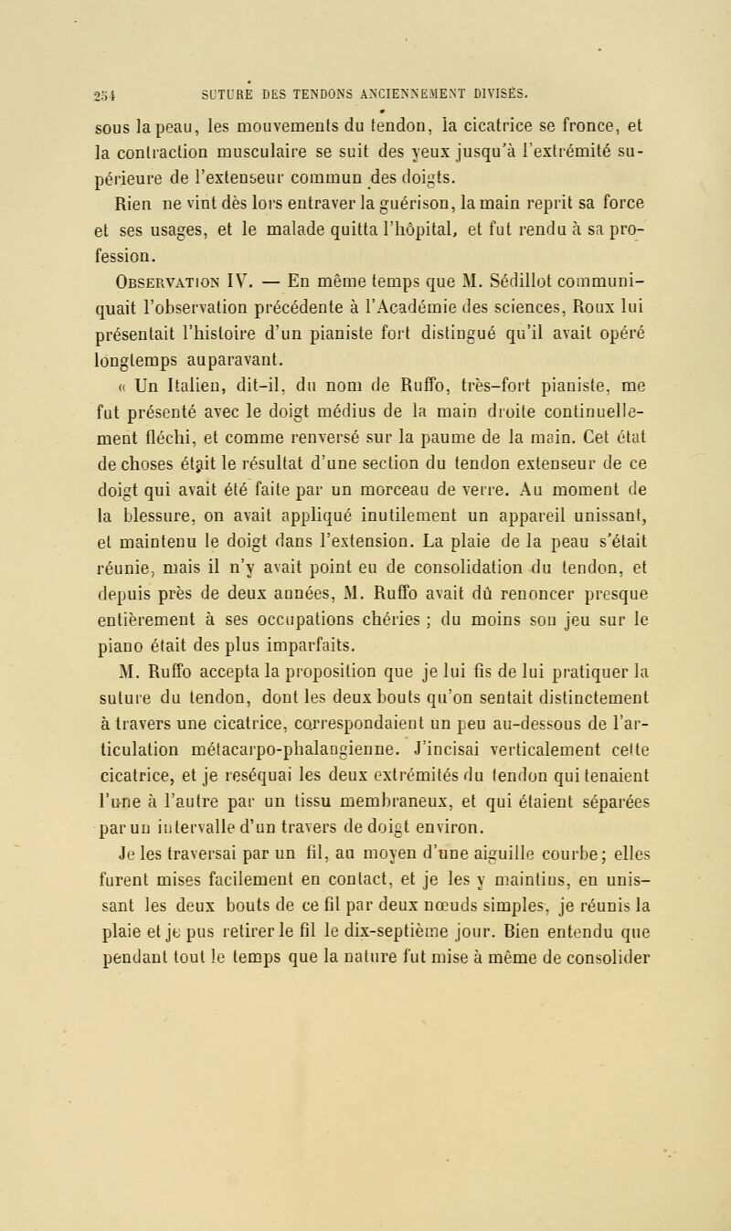 SOUS la peau, les mouvemenls du tendon, la cicatrice se fronce, et la contraction musculaire se suit des yeux jusqu'à l'extrémité su- périeure de l'extenseur commun des doigts. Rien ne vint dès lors entraver la guérison, la main reprit sa force et ses usages, et le malade quitta l'hôpital, et fut rendu à sa pro- fession. Observation IV. — En même temps que M. Sédillot communi- quait l'observation précédente à l'Académie des sciences, Roux lui présentait l'histoire d'un pianiste fort distingué qu'il avait opéré longtemps auparavant. (( Un Italien, dit-il, du nom de RufPo, très-fort pianiste, me fut présenté avec le doigt médius de la main droite continuelle- ment fléchi, et comme renversé sur la paume de la main. Cet état de choses étjit le résultat d'une section du tendon extenseur de ce doigt qui avait été faite par un morceau de verre. Au moment de la blessure, on avait appliqué inutilement un appareil unissant, et maintenu le doigt dans l'extension. La plaie de la peau s'était réunie, mais il n'y avait point eu de consolidation du tendon, et depuis près de deux années, M. Ruffo avait dû renoncer presque entièrement à ses occupations chéries ; du moins sou jeu sur le piano était des plus imparfaits. M. Ruffo accepta la proposition que je lui fis de lui pratiquer la suture du tendon, dont les deux bouts qu'on sentait distinctement à travers une cicatrice, correspondaient un peu au-dessous de l'ar- ticulation métacarpo-phalaugieune. J'incisai verticalement cette cicatrice, et je réséquai les deux extrémités du tendon qui tenaient l'une à l'autre par un tissu membraneux, et qui étaient séparées par un intervalle d'un travers de doigt environ. Je les traversai par un fil, au moyen d'une aiguille courbe; elles furent mises facilement en contact, et je les y maintins, en unis- sant les deux bouts de ce fil par deux nœuds simples, je réunis la plaie et jt; pus retirer le fil le dix-septième jour. Bien entendu que pendant tout le temps que la nature fut mise à même de consolider