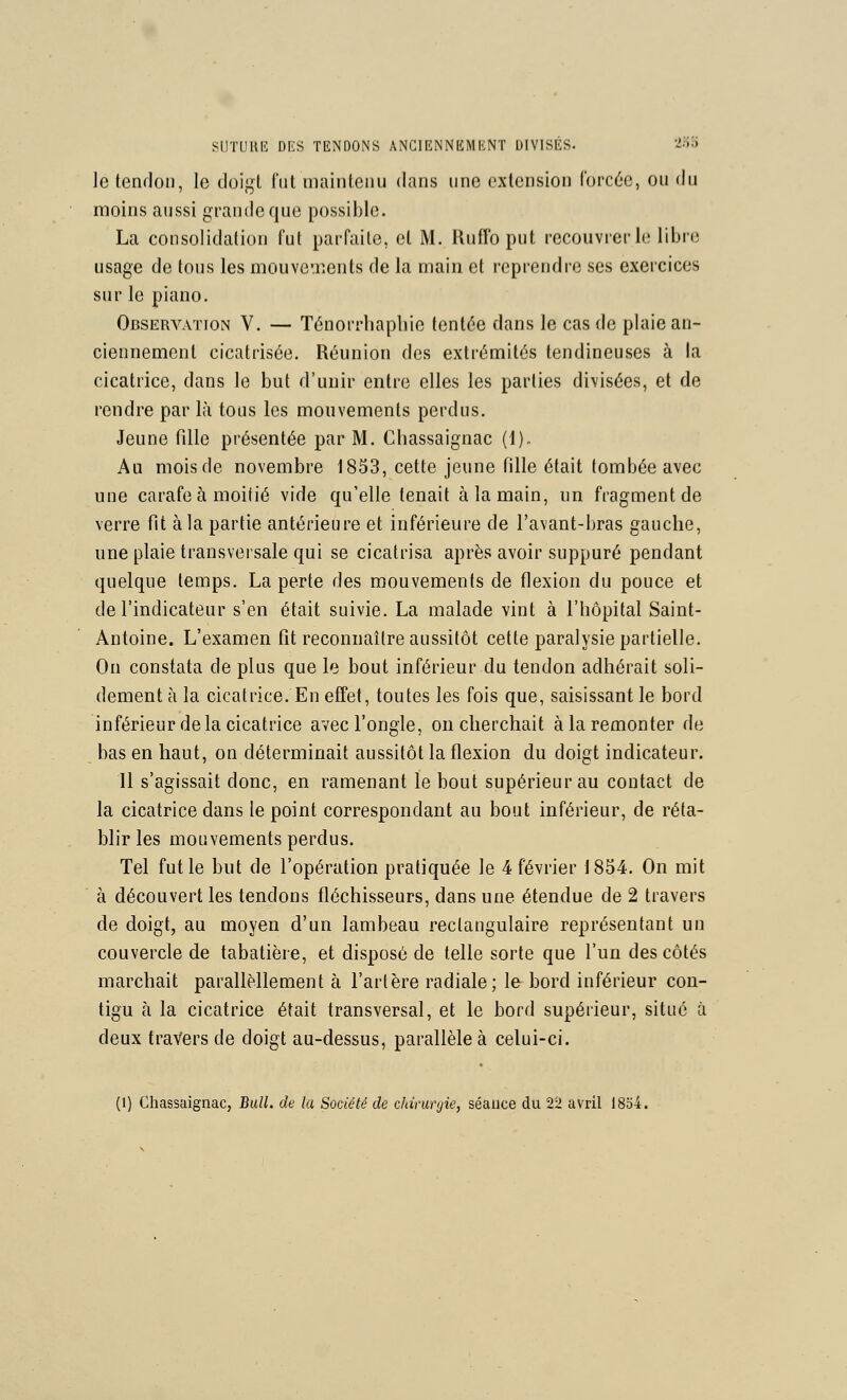 SHTimi-: DKS TENDONS ANGIF.NNKMKNT DIVISÉS. '^'^'^ le tenfloM, le tloï^l lui maintenu dans une extension rorcéc, ou du moins aussi grande que possible. La consolidation lut parfaite, et M. Uuffb put recouvrer le libre usage de tous les mouveTiSnts de la main et reprendre ses exercices sur le piano. Observation V. — Ténorrhaphie tentée dans le cas de plaie an- ciennement cicatrisée. Réunion des extrémités tendineuses à la cicatrice, dans le but d'unir entre elles les parties divisées, et de rendre par là tous les mouvements perdus. Jeune fille présentée par M. Chassaignac (1). Au mois de novembre 1853, cette jeune fille était tombée avec une carafe à moitié vide qu'elle tenait à la main, un fragment de verre fit à la partie antérieure et inférieure de l'avant-bras gauche, une plaie transversale qui se cicatrisa après avoir suppuré pendant quelque temps. La perte des mouvements de flexion du pouce et de l'indicateur s'en était suivie. La malade vint à l'hôpital Saint- Antoine. L'examen fit reconnaître aussitôt cette paralysie partielle. On constata de plus que le bout inférieur du tendon adhérait soli- dement à la cicatrice. En effet, toutes les fois que, saisissant le bord inférieur de la cicatrice avec l'ongle, on cherchait à la remonter de bas en haut, on déterminait aussitôt la flexion du doigt indicateur. 11 s'agissait donc, en ramenant le bout supérieur au contact de la cicatrice dans le point correspondant au bout inférieur, de réta- blir les mouvements perdus. Tel fut le but de l'opération pratiquée le 4 février 1854. On mit à découvert les tendons fléchisseurs, dans une étendue de 2 travers de doigt, au moyen d'un lambeau rectangulaire représentant un couvercle de tabatière, et disposé de telle sorte que l'un des côtés marchait parallMlement à l'artère radiale; le bord inférieur con- tigu à la cicatrice était transversal, et le bord supérieur, situé à deux travers de doigt au-dessus, parallèle à celui-ci. (1) Chassaignac, Bull, de la Société de chirurgie, séance du 22 avril 1854.
