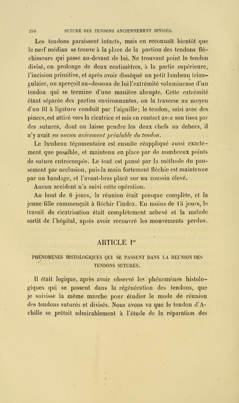 Les tendons paraissent intacts, mais on reconnaît bientôt que le nerf médian se trouve à la place de la portion des tendons flé- chisseurs qui passe au-devant de lui. Ne trouvant point le tendon divisé, on prolonge de deux centimètres, à la partie supérieure, l'incision primitive, et après avoir disséqué un petit lambeau trian- gulaire, on aperçoit au-dessous de lui l'extrémité volumineuse d'un tendon qui se termine d'une manière abrupte. Cette extrémité étant séparée des parties environnantes, on la traverse au moyen d'un fil à ligature conduit par l'aiguille; le tendon, saisi avec des pinces,est attiré vers la cicatrice et mis en contact avrc son tissu par des sutures, dont on laisse pendre les deux chefs au dehors, il n'y avait eu aucim avivement préalable du tendon. Le lambeau tégumentaire est ensuite réappliqué aussi exacte- ment que possible, et maintenu en place par de nombreux points de suture entrecoupée. Le tout est pansé par la méthode du pan- sement par occlusion, puis la main fortement fléchie est maintenue par un bandage, et l'avant-bras placé sur un coussin élevé. Aucun accident n'a suivi celte opération. Au bout de 6 jours, la réunion était presque complète, et la jeune fille commençait à fléchir l'index. En moins de 15 jours, le travail de cicatrisation était complètement achevé et la malade sortit de l'hôpital, après avoir recouvré les mouvements perdus. ARTICLE I PHÉNOMÈNES HISTOLOGIQUES QUI SE PASSENT DANS LA RÉUNION DES TENDONS SUTURÉS. 11 était logique^ après avoir observé les phénomènes histolo- giques qui se passent dans la régénération des tendons, que je suivisse la même marche pour étudier le mode de réunion des tendons suturés et divisés. Nous avons vu que le tendon d'A- chille se prêtait admirablement à l'étude de la réparation des