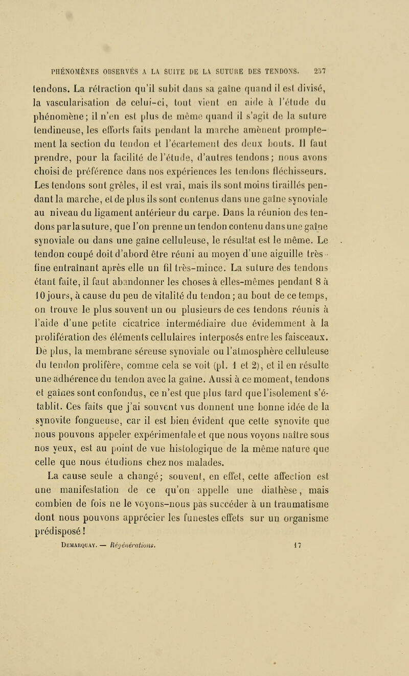 tendons. La rélraclion qu'il subil dans sa gaîne qnand il est divisé, la vascularisalion de celui-ci, tout vient on aide h l'otudo du phénomène; il n'en est plus de môme quand il s'agit de la suture tendineuse, les ellbits faits pendant la marche amènent proinple- ment la section du tendon et l'écaileinent des dvux bouts. Il faut pi'ondre, pour la facilité de l'étude, d'autres tendons; nous avons choisi de préférence dans nos expériences les tendons fléchisseurs. Les tendons sont grêles, il est vrai, mais ils sont moins tiraillés pen- dant la marche, et de plus ils sont contenus dans une gaîne synoviale au niveau du ligament antérieur du carpe. Dans la réunion des ten- dons par la suture, que l'on prenne un tendon contenu dans une gaîne synoviale ou dans une gaîne celluleuse, le résul-at est le même. Le tendon coupé doit d'abord être réuni au moyen d'une aiguille très ■ fine entraînant après elle un fil très-mince, La suture des tendons étant faite, il faut abandonner les choses à elles-mêmes pendant 8 à 10 jours, à cause du peu de vitalité du tendon; au bout de ce temps, on trouve le plus souvent un ou plusieurs de ces tendons réunis à l'aide d'une petite cicatrice intermédiaire due évidemment à la prolifération des éléments cellulaires interposés entre les faisceaux. De plus, la membrane séreuse synoviale ou l'atmosphère celluleuse du tendon prolifère, comoae cela se voit (pi. 1 et 2), et il en résulte une adhérence du tendon avec la gaîne. Aussi à ce moment, tendons et gaines sont confondus, ce n'est que plus tard que l'isolement s'é- tablit. Ces faits que j'ai souvent vus donnent une bonne idée de la synovite fongueuse, car il est bien évident que celte synovite que nous pouvons appeler expérimentale et que nous voyons naître sous nos yeux, est au point de vue histologique de la même nature que celle que nous étudions chez nos malades. La cause seule a changé; souvent, en effet, cette affection est une manifestation de ce qu'on appelle une dialhèse, mais combien de fois ne le voyons-nous pas succéder à un traumatisme dont nous pouvons apprécier les funestes effets sur un organisme prédisposé ! Demarquay.— RéijénératioHi. 17