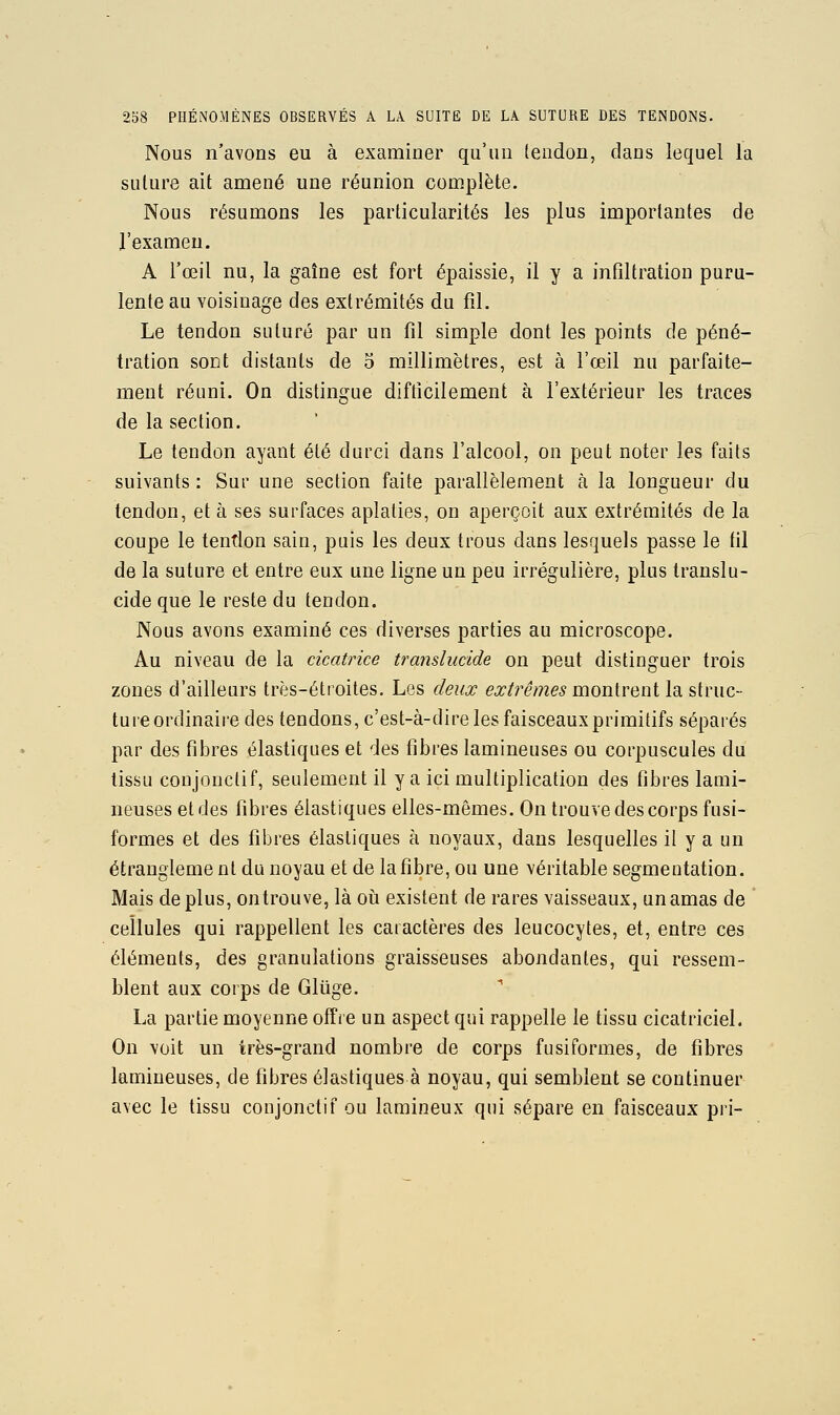 Nous n'avons eu à examiner qu'un leudon, clans lequel la sulure ait amené une réunion complète. Nous résumons les particularités les plus importantes de l'examen. A l'œil nu, la gaîne est fort épaissie, il y a infiltration puru- lente au voisinage des extrémités du fil. Le tendon suturé par un fil simple dont les points de péné- tration sont distants de o millimètres, est à l'œil nu parfaite- ment réuni. On distingue difficilement à l'extérieur les traces de la section. Le tendon ayant été durci dans l'alcool, on peut noter les faits suivants : Sur une section faite parallèlement à la longueur du tendon, et à ses surfaces aplaties, on aperçoit aux extrémités de la coupe le tentlon sain, puis les deux trous dans lesquels passe le fil de la suture et entre eux une ligne un peu irrégulière, plus translu- cide que le reste du tendon. Nous avons examiné ces diverses parties au microscope. Au niveau de la cicatrice translucide on peut distinguer trois zones d'ailleurs très-étroites. Les deux extrêmes mon[ve,ni la struc- tureordinaire des tendons, c'est-à-dire les faisceauxprimitifs séparés par des fibres élastiques et des fibres lamineuses ou corpuscules du tissu conjonctif, seulement il y a ici multiplication des fibres lami- neuses et des fibres élastiques elles-mêmes. On trouve des corps fusi- formes et des fibres élastiques à noyaux, dans lesquelles il y a un étrangleme nt du noyau et de la fibre, ou une véritable segmentation. Mais de plus, ontrouve, là oii existent de rares vaisseaux, un amas de ' cellules qui rappellent les caractères des leucocytes, et, entre ces éléments, des granulations graisseuses abondantes, qui ressem- blent aux corps de Gliige. La partie moyenne offre un aspect qui rappelle le tissu cicatriciel. On voit un très-grand nombre de corps fusiformes, de fibres lamineuses, de fibres élastiques à noyau, qui semblent se continuer avec le tissu conjonctif ou laraineux qui sépare en faisceaux pri-