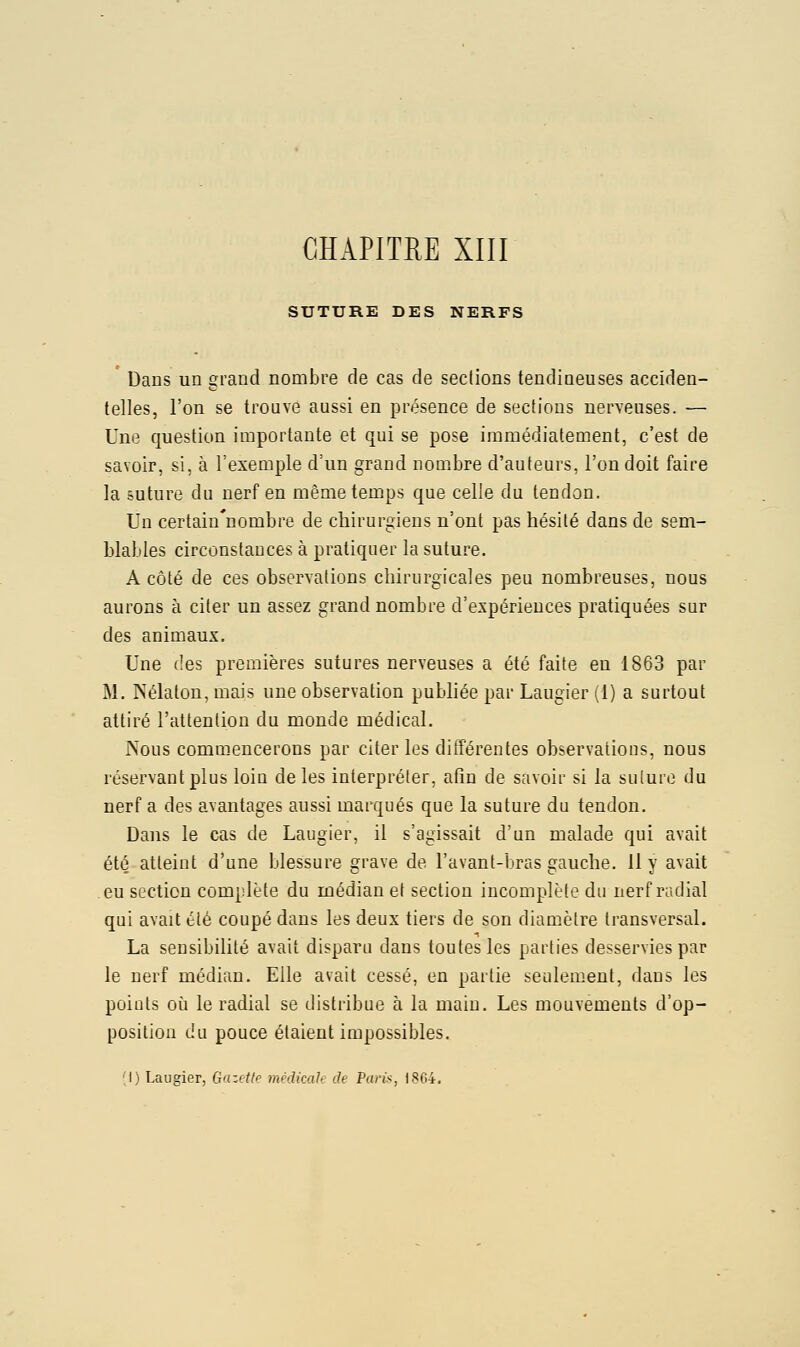 CH API TUE XIII SUTURE DES NERFS Dans un grand nombre de cas de sections tendineuses acciden- telles, l'on se trouve aussi en présence de sections nerveuses. — Une question importante et qui se pose immédiatement, c'est de savoir, si, à l'exemple d'un grand nom.bre d'auteurs, l'on doit faire la future du nerf en même temps que celle du tendon. Un certain'uombre de chirurgiens n'ont pas hésité dans de sem- blables circonstances à pratiquer la suture. A côté de ces observations chirurgicales peu nombreuses, nous aurons à citer un assez grand nombre d'expériences pratiquées sur des animaux. Une des premières sutures nerveuses a été faite en 1863 par M. Kélaton, mais une observation publiée par Laugier (1) a surtout attiré l'attention du monde médical. rsous commencerons par citer les différentes observations, nous réservant plus loin de les interpréter, afin de savoir si la suture du nerf a des avantages aussi marqués que la suture du tendon. Dans le cas de Laugier, il s'agissait d'un malade qui avait été atteint d'une blessure grave de l'avant-bras gauche, il y avait eu section complète du médian et section incomplète du nerf radial qui avait été coupé dans les deux tiers de son diamètre transversal. La sensibilité avait disparu dans toutes les parties desservies par le nerf médian. Elle avait cessé, en partie seulement, dans les points où le radial se distribue à la main. Les mouvements d'op- position du pouce étaient impossibles. M) Laugier, Gazette médicale de Pari^, 1864.