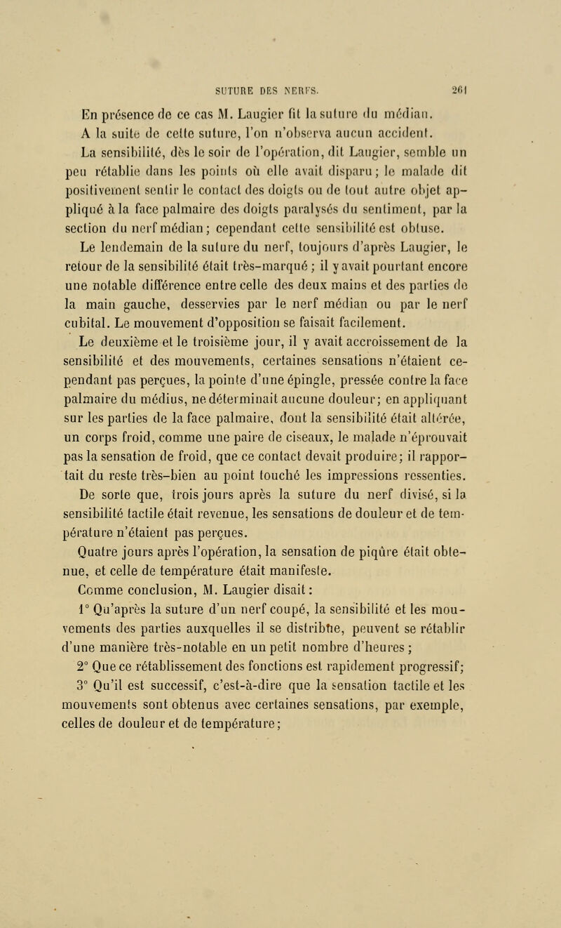 En présence de ce cas M. Laugicr fit lasuliire <lu médian. A la suite de celle suture, l'on n'observa aucun accident. La sensibilité, dès le soir de l'opération, dit Laugier, semble un peu rétablie dans les points où elle avait disparu; le malade dit positivement sentir le contact des doigts ou de tout autre objet ap- pliqué à la face palmaire des doigts paralysés du sentiment, par la section du nerf médian; cependant celle sensibilité est obtuse. Le lendemain de la suture du nerf, toujours d'après Laugier, le retour de la sensibilité était très-marqué ; il y avait pourtant encore une notable différence entre celle des deux mains et des parties do la main gauche, desservies par le nerf médian ou par le nerf cubital. Le mouvement d'opposition se faisait facilement. Le deuxième et le troisième jour, il y avait accroissement de la sensibilité et des mouvements, certaines sensations n'étaient ce- pendant pas perçues, la pointe d'une épingle, pressée contre la face palmaire du médius, ne déterminait aucune douleur; en appliquant sur les parties de la face palmaire, dont la sensibilité était altérée, un corps froid, comme une paire de ciseaux, le malade n'éprouvait pas la sensation de froid, que ce contact devait produire; il rappor- tait du reste très-bien au point touché les impressions ressenties. De sorte que, trois jours après la suture du nerf divisé, si la sensibilité tactile était revenue, les sensations de douleur et de tem- pérature n'étaient pas perçues. Quatre jours après l'opération, la sensation de piqûre était obte- nue, et celle de température était manifeste. Comme conclusion, M. Laugier disait : r Qu'après la suture d'un nerf coupé, la sensibilité et les mou- vements des parties auxquelles il se distribtie, peuvent se rétablir d'une manière très-notable en un petit nombre d'heures; 2° Que ce rétablissement des fonctions est rapidement progressif; 3° Qu'il est successif, c'est-à-dire que la sensation tactile et les mouvements sont obtenus avec certaines sensations, par exemple, celles de douleur et de température;