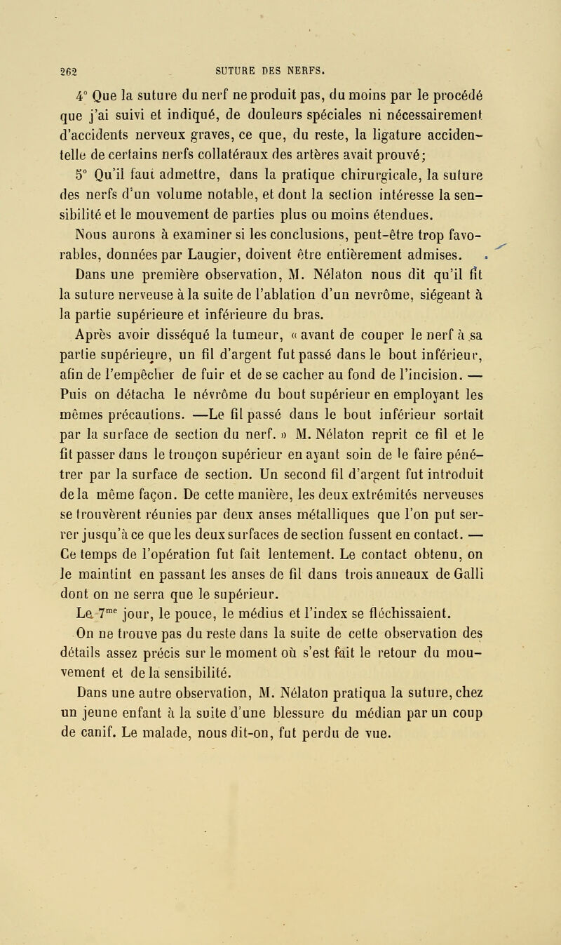 4° Que la suture du nei'f ne produit pas, du moins par le procédé que j'ai suivi et indiqué, de douleurs spéciales ni nécessairement d'accidents nerveux graves, ce que, du reste, la ligature acciden- telle de certains nerfs collatéraux des artères avait prouvé; 5° Qu'il faut admettre, dans la pratique chirurgicale, la suture des nerfs d'un volume notable, et dont la section intéresse la sen- sibilité et le mouvement de parties plus ou moins étendues. Nous aurons à examiner si les conclusions, peut-être trop favo- rables, données par Laugier, doivent être entièrement admises. Dans une première observation, M. Nélaton nous dit qu'il fît la suture nerveuse à la suite de l'ablation d'un nevrôme, siégeant à la partie supérieure et inférieure du bras. Après avoir disséqué la tumeur, « avant de couper le nerf à sa partie supérieure, un fil d'argent fut passé dans le bout inférieur, afin de l'empêcher de fuir et de se cacher au fond de l'incision. — Puis on détacha le névrôme du bout supérieur en employant les mêmes précautions. —Le fil passé dans le bout inférieur sortait par la surface de section du nerf. » M. Nélaton reprit ce fîl et le fit passer dans le tronçon supérieur en ayant soin de le faire péné- trer par la surface de section. Un second fil d'argent fut introduit delà même façon. De cette manière, les deux extrémités nerveuses se trouvèrent réunies par deux anses métalliques que l'on put ser- rer jusqu'à ce que les deux surfaces de section fussent en contact. — Ce temps de l'opération fut fait lentement. Le contact obtenu, on le maintint en passant les anses de fil dans trois anneaux deGalli dont on ne serra que le supérieur. La T'^ jour, le pouce, le médius et l'index se fléchissaient. On ne trouve pas du reste dans la suite de cette observation des détails assez précis sur le moment oh s'est fuit le retour du mou- vement et de la sensibilité. Dans une autre observation, M. Nélaton pratiqua la suture, chez un jeune enfant à la suite d'une blessure du médian par un coup de canif. Le malade, nous dit-on, fut perdu de vue.