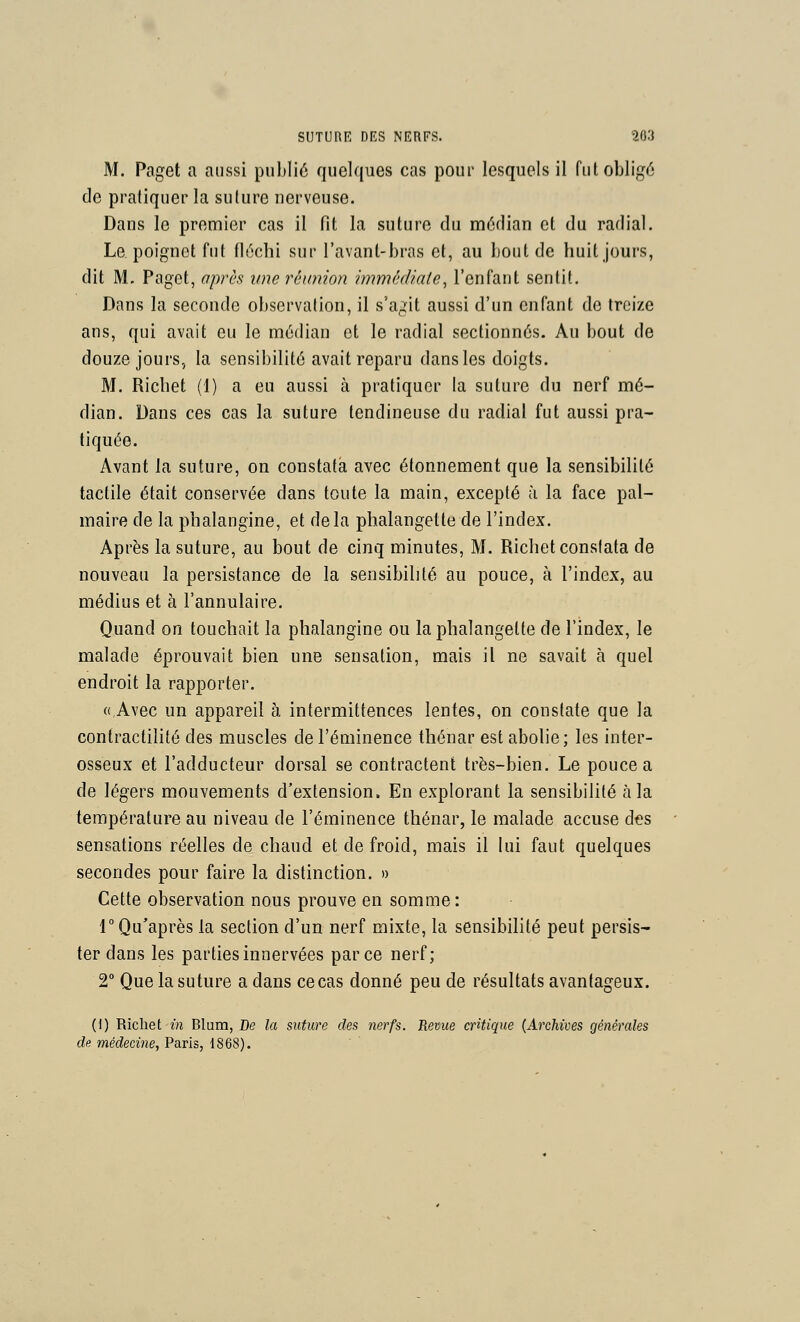 M. Paget a aussi publié quelques cas pour lesquels il fut obligé de pratiquer la suture nerveuse. Dans le premier cas il fit la suture du médian et du radial. Le poignet fut fléchi sur l'avant-bras et, au bout de huit jours, dit M. Paget, après une réunion immédiate, l'enfant sentit. Dans la seconde observation, il s'agit aussi d'un enfant de treize ans, qui avait eu le médian et le radial sectionnés. Au bout de douze jours, la sensibilité avait reparu dans les doigts. M. Richet (1) a eu aussi à pratiquer la suture du nerf mé- dian. Dans ces cas la suture tendineuse du radial fut aussi pra- tiquée. Avant la suture, on constata avec étonnement que la sensibilité tactile était conservée dans toute la main, excepté à la face pal- maire de la phalangine, et delà phalangette de l'index. Après la suture, au bout de cinq minutes, M. Richet constata de nouveau la persistance de la sensibilité au pouce, à l'index, au médius et à l'annulaire. Quand on touchait la phalangine ou la phalangette de l'index, le malade éprouvait bien une sensation, mais il ne savait à quel endroit la rapporter. «Avec un appareil à intermittences lentes, on constate que la contractilité des muscles de l'éminence thénar est abolie; les inter- osseux et l'adducteur dorsal se contractent très-bien. Le pouce a de légers mouvements d'extension. En explorant la sensibilité à la température au niveau de l'éminence thénar, le malade accuse des sensations réelles de chaud et de froid, mais il lui faut quelques secondes pour faire la distinction. » Cette observation nous prouve en somme : r Qu'après la section d'un nerf mixte, la sensibilité peut persis- ter dans les parties innervées parce nerf; 2° Que la suture a dans ce cas donné peu de résultats avantageux. (1) Richet-m Blum, Ce la suture des nerfs. Revue critique (Archives générales de médecine, Paris, 1868).