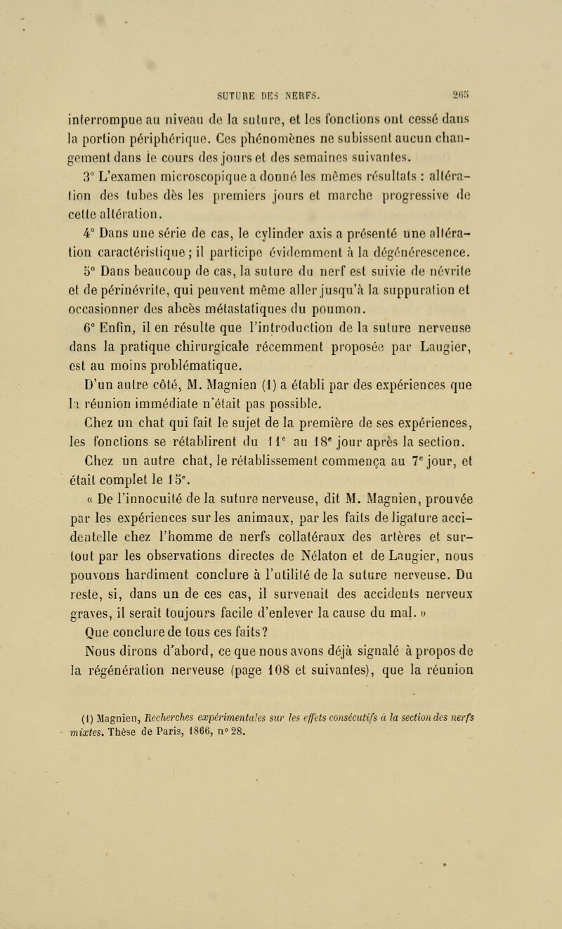 interrompue au niveau de la suture, et les fonctions ont cessé dans la portion périphérique. Ces phénomènes ne subissent aucun chan- gement dans le cours des jours et des semaines suivantes. 3° L'examen microscopique a donné les mômes résultats : altéra- lion des tubes dès les premiers jours et marche progressive de celte altération. 4° Dans une série de cas, le cylinder axis a présenté une altéra- tion caractéristique; il participe évidemment à la dégénérescence, 0** Dans beaucoup de cas, la suture du nerf est suivie de névrite et depérinévrile, qui peuvent même aller jusqu'à la suppuration et occasionner des abcès métastaliques du poumon. 6° Enfin, il en résulte que l'introduction de la suture nerveuse dans la pratique chirurgicale récemment proposée par Laugier, est au moins problématique. D'un autre côté, M. Magnien (1) a établi par des expériences que Il réunion immédiate n'était pas possible. Chez un chat qui fait le sujet de la première de ses expériences, les fonctions se rétablirent du W au 18* jour après la section. Chez un autre chat, le rétablissement commença au 7^ jour, et était complet le 15. a De l'innocuité de la suture nerveuse, dit M. Magnien, prouvée par les expériences sur les animaux, parles faits de ligature acci- dentelle chez l'homme de nerfs collatéraux des artères et sur- tout par les observations directes de Nélaton et de Laugier, nous pouvons hardiment conclure à l'utilité de la suture nerveuse. Du reste, si, dans un de ces cas, il survenait des accidents nerveux graves, il serait toujours facile d'enlever la cause du mal. » Que conclure de tous ces faits? Nous dirons d'abord, ce que nous avons déjà signalé à propos de la régénération nerveuse (page 108 et suivantes), que la réunion (1) Magnien, Recherches expérimentales sur les effets consécutifs à la section des nerfs