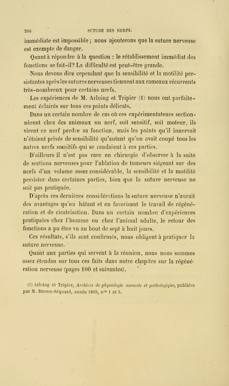 immédiale est impossible ; nous ajouterons que la suture nerveuse est exempte de danger. Quanta répondre à la question : le rétablissement immédiat des fonctions se fait-il? La difficulté est peut-être grande. Nous devons dire cependant que la sensibilité et la motilité per- sistantes après les sutures nerveuses tiennent aux rameaux récurrents très-nombreux pour certains nerfs. Les expériences de M. Arloing et Tripier 'l ' nous ont parfaite- ment éclairés sur tous ces points délicats. Dans un certain nombre de cas oii ces expérimentateurs section- nèrent chez des animaux un nerf, soit sensitif, soit moteur, ils virent ce nerf perdre sa fonction, mais les points qu'il innervait n'étaient privés de sensibilité qu'autant qu'on avait coupé tous les autres nerfs seositifs qui se lendaient à ces parties. D'ailleurs il n'est pas rare en chirurgie d'observer à la suite de sections nerveuses pour l'ablation de tumeurs siégeant sur des nerfs d'un volume assez considérable, la sensibilité et la motilité persister dans certaines parties, bien que la suture nerveuse ne soit pas pratiquée. D'après ces dernières considérations la suture nerveuse n'aurait des avantages qu'eu hâtant et en favorisant le travail de régéné- ration et de cicatrisation. Dans un certain nombre d'expériences pratiquées chez l'homme ou chez l'animal adalte. le retour des fonctions a pu être vu au bout de sept à huit jours. Ces résultats, s'ils sont confirmés, nous obligent à pratiquer la suture nerveuse. Quant aux parties qui servent à la réunion, nous nous sommes assez étendus sur tous ces faits dans notre chapitre sur la régéné- ration nerveuse Cpages 100 et suivantes). (I) Arloing et Tripier, Archives de physiologie normale et pathologique, publiées par .M. Brown-Séquard, année 1869, n°' 1 et 3.