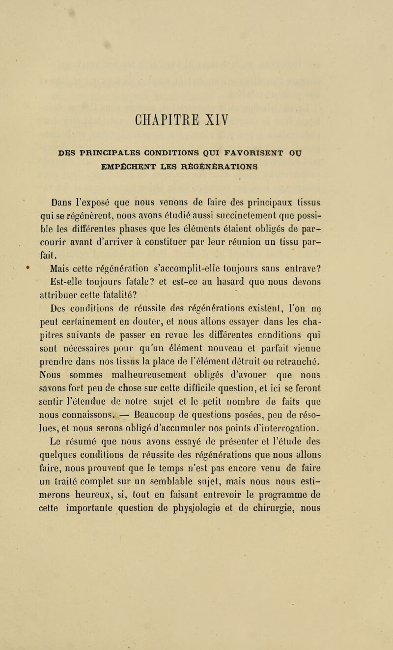 CHAPITRE XIV DES PRINCIPALES CONDITIONS QUI FAVORISENT OU EMPÊCHENT LES RÉGÉNÉRATIONS Dans l'exposé que nous venons de faire des principaux tissus gui se régénèrent, nous avons étudié aussi succinctement que possi- ble les différentes phases que les éléments étaient obligés de par- courir avant d'arriver à constituer par leur réunion un tissu par- fait. Mais cette régénération s'accomplit-elle toujours sans entrave? Est-elle toujours fatale? et est-ce au hasard que nous devons attribuer cette fatalité? Des conditions de réussite des régénérations existent, l'on ne peut certainement en douter, et nous allons essayer dans les cha- pitres suivants de passer en revue les différentes conditions qui sont nécessaires pour qu'un élément nouveau et parfait vienne prendre dans nos tissus la place de l'élément détruit ou retranché. Nous sommes malheureusement obligés d'avouer que nous savons fort peu de chose sur cette difficile question, et ici se feront sentir l'étendue de notre sujet et le petit nombre de faits que nous connaissons. — Beaucoup de questions posées, peu de réso- lues, et nous serons obligé d'accumuler nos points d'interrogation. Le résumé que nous avons essayé de présenter et l'étude des quelques conditions de réussite des régénérations que nous allons faire, nous prouvent que le temps n'est pas encore venu de faire un traité complet sur un semblable sujet, mais nous nous esti- merons heureux, si, tout en faisant entrevoir le programme de cette importante question de physjologie et de chirurgie, nous