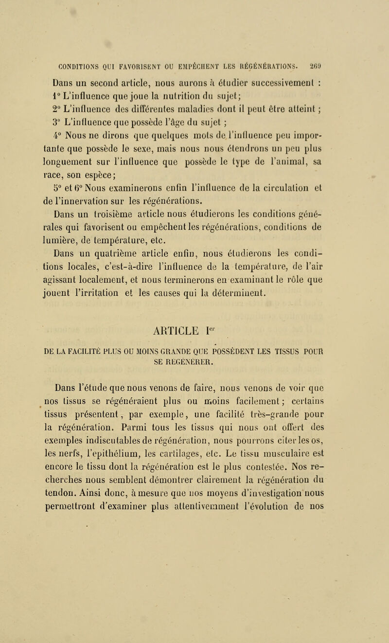 CONDITIONS QUI FAVORlSliNT OU EMl'ÉCIIEiNÏ LES UÉGÉNÉIUTIONS. 2()U Dans un second article, nous aurons ù étudier successivement : 1° L'influence que joue la nutrition du sujet; 2** L'influence des différentes maladies dont il peut être atteint ; 3° L'influence que possède l'âge du sujet ; 4 Nous ne dirons que quelques mots de riullueiice peu impor- tante que possède le sexe, mais nous nous étendrons un peu plus longuement sur l'influence que possède le type de l'animal, sa race, son espèce; 5° et 6° Nous examinerons enfln l'influence de la circulation et de l'innervation sur les régénérations. Dans un troisième article nous étudierons les conditions géné- rales qui favorisent ou empêchent les régénérations, conditions de lumière, de température, etc. Dans un quatrième article enfin, nous étudierons les condi- tions locales, c'est-à-dire l'influence de la température, de l'air agissant localement, et nous terminerons en examinant le rôle que jouent l'irritation et les causes qui la déterminent. ARTICLE P^ DE LA FACILITÉ PLUS ou MOINS GRANDE QUE POSSÈDENT LES TISSUS POUR SE RÉGÉNÉRER. Dans l'étude que nous venons de faire, nous venons de voir que nos tissus se régénéraient plus ou moins facilement ; certains tissus présentent, par exemple, une facilité très-grande pour la régénération. Parmi tous les tissus qui nous ont offert des exemples indiscutables de régénération, nous pourrons citer les os, les nerfs, l'epithélium, les cartilages, etc. Le tissu musculaire est encore le tissu dont la régénération est le plus contestée. Nos re- cherches nous semblent démontrer clairement la régénération du tendon. Ainsi donc, à mesure que nos moyens d'investigation nous permettront d'examiner plus attentivemment l'évolution de nos