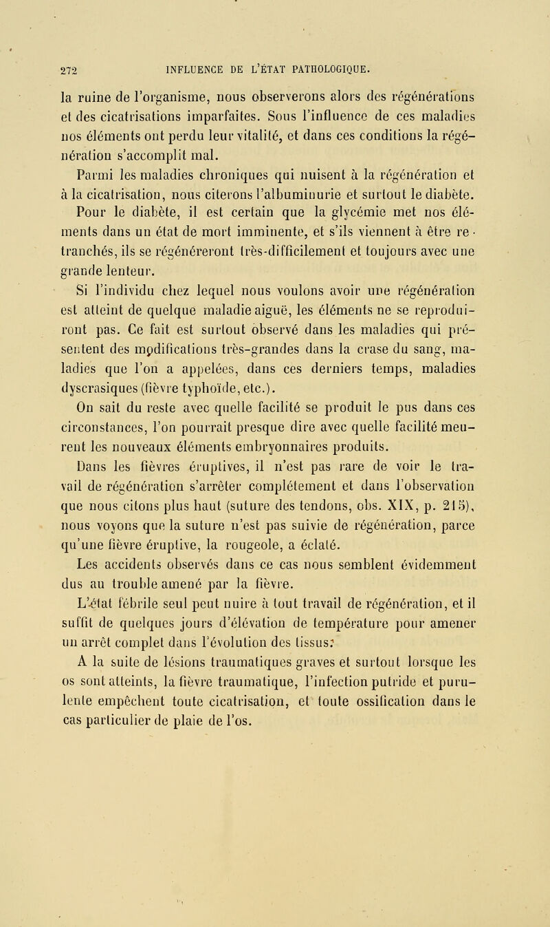 la ruine de l'organisme, nous observerons alors des régénérations et des cicatrisations imparfaites. Sous l'influence de ces maladiijs nos éléments ont perdu leur vitalité, et dans ces conditions la régé- nération s'accomplit mal. Parmi les maladies chroniques qui nuisent à la régénération et à la cicatrisation, nous citerons l'albuminurie et surtout le diabète. Pour le diabète, il est certain que la glycémie met nos élé- ments dans un état de mort imminente, et s'ils viennent à être re • tranchés, ils se régénéreront très-difficilement et toujours avec une grande lenteur. Si l'individu chez lequel nous voulons avoir une régénération est atteint de quelque maladie aiguë, les éléments ne se reprodui- ront pas. Ce fait est surtout observé dans les maladies qui pré- sentent des mpdifications très-grandes dans la crase du sang, ma- ladies que l'on a appelées, dans ces derniers temps, maladies dyscrasiques (fièvre typhoïde, etc.). On sait du reste avec quelle facilité se produit le pus dans ces circonstances, l'on pourrait presque dire avec quelle facilité meu- rent les nouveaux éléments embryonnaires produits. Dans les fièvres éruptives, il n'est pas rare de voir le tra- vail de régénération s'arrêter complètement et dans l'observation que nous citons plus haut (suture des tendons, obs. XIX, p. 215), nous voyons que la suture n'est pas suivie de régénération, parce qu'une fièvre éruplive, la rougeole, a éclaté. Les accidents observés dans ce cas nous semblent évidemment dus au trouble amené par la fièvre. L'-éfat fébrile seul peut nuire à tout travail de régénération, et il suffit de quelques jours d'élévation de température pour amener un arrêt complet dans l'évolution des tissusr A la suite de lésions traumatiques graves et surtout lorsque les os sont atteints, la fièvre traumatique, l'infection putride et puru- lente empêchent toute cicatrisation, et toute ossification dans le cas particulier de plaie de l'os.