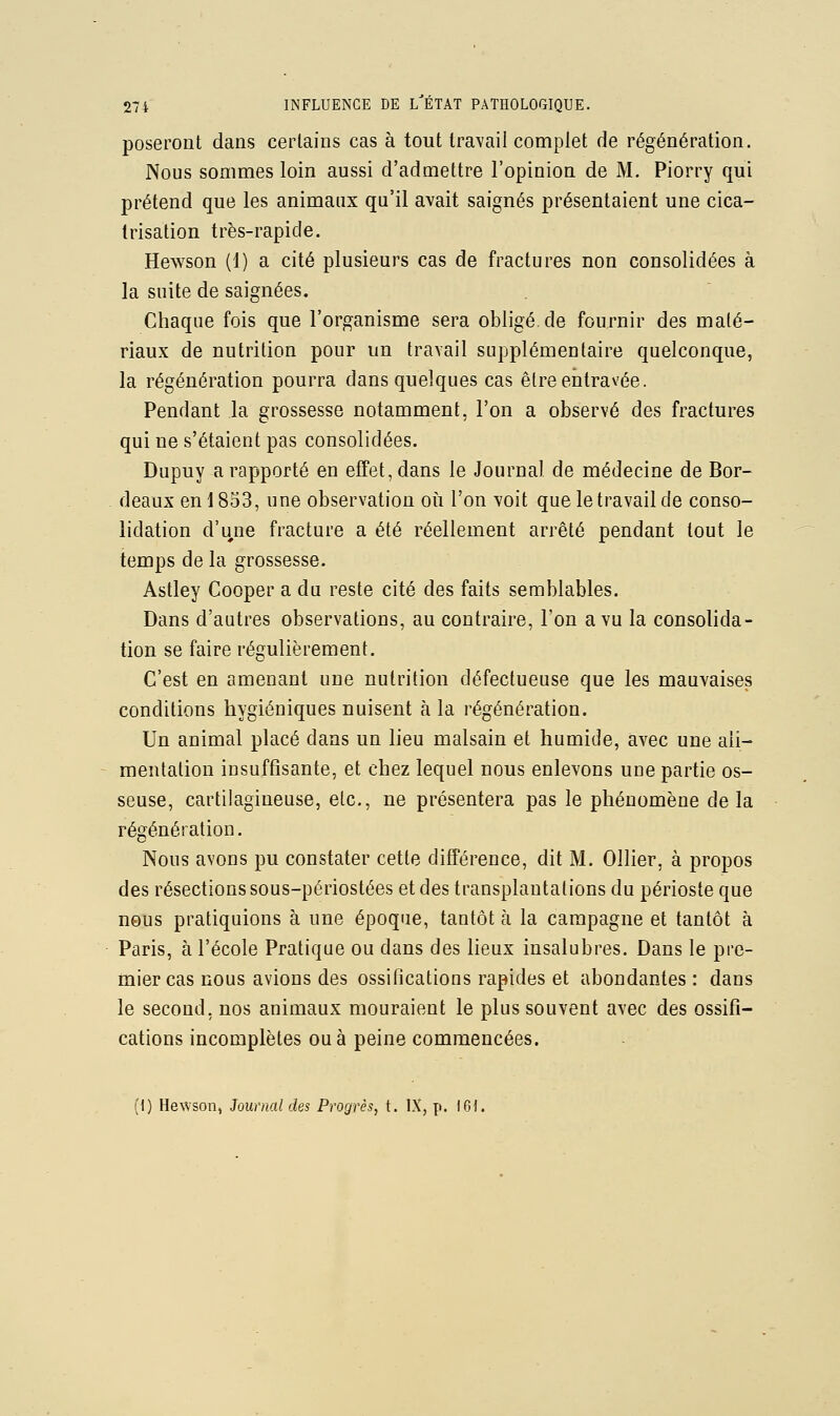 poseront dans certains cas à tout travail complet de régénération. Nous sommes loin aussi d'admettre l'opinion de M. Piorry qui prétend que les animaux qu'il avait saignés présentaient une cica- trisation très-rapide. Hewson (1) a cité plusieurs cas de fractures non consolidées à la suite de saignées. Chaque fois que l'organisme sera obligé, de fournir des maté- riaux de nutrition pour un travail supplémentaire quelconque, la régénération pourra dans quelques cas être entravée. Pendant la grossesse notamment, l'on a observé des fractures qui ne s'étaient pas consolidées. Dupuy a rapporté en effet, dans le Journal de médecine de Bor- deaux en \ 853, une observation où l'on voit que le travail de conso- lidation d'une fracture a été réellement arrêté pendant tout le temps de la grossesse. Astley Cooper a du reste cité des faits semblables. Dans d'autres observations, au contraire, l'on a vu la consolida- tion se faire régulièrement. C'est en amenant une nutrition défectueuse que les mauvaises conditions hygiéniques nuisent à la régénération. Un animal placé dans un lieu malsain et humide, avec une ali- mentation insuffisante, et chez lequel nous enlevons une partie os- seuse, cartilagineuse, etc., ne présentera pas le phénomène delà régénération. Nous avons pu constater cette différence, dit M. Ollier, à propos des résections sous-périostées et des transplantations du périoste que nous pratiquions à une époque, tantôt à la campagne et tantôt à Paris, à l'école Pratique ou dans des lieux insalubres. Dans le pre- mier cas nous avions des ossifications rapides et abondantes : dans le second, nos animaux mouraient le plus souvent avec des ossifi- cations incomplètes ou à peine commencées. (1) Hewson, Journal des Progrès, t. IX, p. 161.