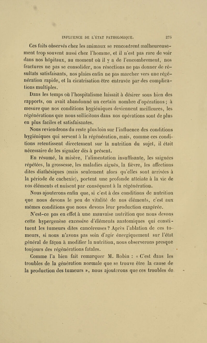 Ces faits observés chez les animaux se rencontrent mallieurenso- ment trop souvent aussi chez l'honimo, et il n'est pas rare de voir dans nos hôpitaux, au moment o£i il y a de l'encombrement, nos fractures ne pas se consolider, nos résections ne pas donner de ré- sultats satisfaisants, nos plaies entin ne pas marcher vers uneréj^é- nération rapide, et la cicatrisation être eutravée par des complica- tions multiples. Dans les temps ot l'hospitalisme laissait à désirer sous bien des rapports, on avait abandonné un certain nombre d'opérations; à mesure que nos conditions hygiéniques deviennent meilleures, les régénérations que nous sollicitons dans nos opérations sont de plus en plus faciles et satisfaisantes. Nous reviendrons du reste plus loin sur l'influence des conditions hygiéniques qui servent à la régénération, mais, comme ces condi- tions retentissent directement sur la nutrition du sujet, il était nécessaire de les signaler dès à présent. En résumé, la misère, l'alimentation insuffisante, les saignées répétées, la grossesse, les maladies aiguës, la fièvre, les affections dites diathésiques (mais seulement alors qu'elles sont arrivées à la période de cachexie), portent une profonde atteinte à la vie de nos éléments et nuisent par conséquent à la régénération. Nous ajouterons enfin que, si c'est à des conditions de nutrition que nous devons le peu de vitalité de nos éléments, c'est aux mêmes conditions gue nous devons leur production exagérée. N'est-ce pas en effet à une mauvaise nutrition que nous devons cette hypergenèse excessive d'éléments anatomiques qui consti- tuent les tumeurs dites cancéreuses? Après l'ablation de ces tu-' meurs, si nous n'avons pas soin d'agir énergiquement sur l'état général de fa'çon à modifier la nutrition, nous observerons presque toujours des régénérations fatales. Comme l'a bien fait remarquer M. Robin : « C'est dans les troubles de la génération normale que se trouve être la cause de la production des tumeurs », nous ajouterons que ces troubles de