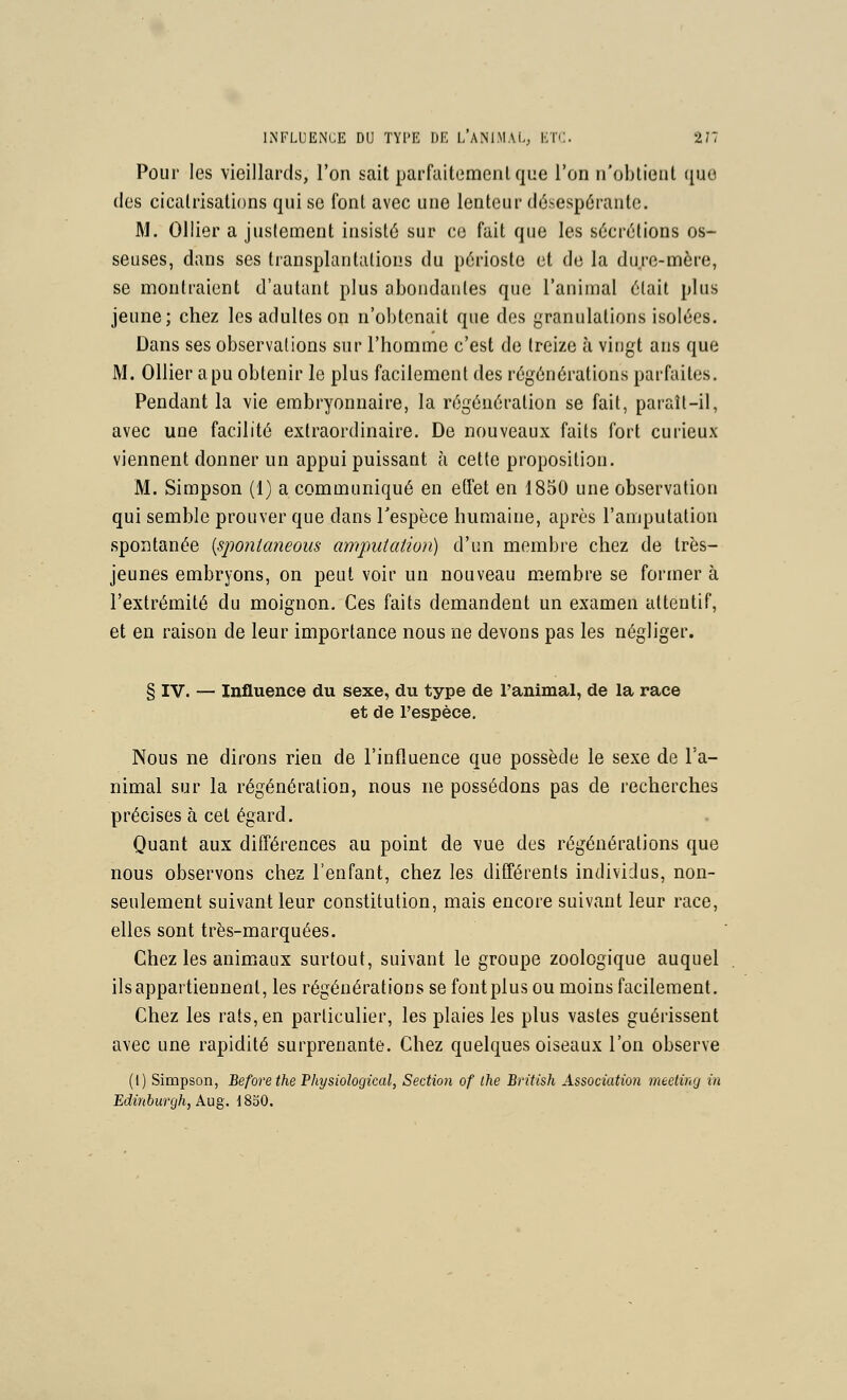 Pour les vieillards, l'on sait parfaitemenl que l'on n'obtient que (les cicatrisations qui se font avec une lenteur désespérante. M. Ollier a justement insisté sur ce fait que les sécrétions os- seuses, dans ses transplantations du périoste et de la dure-mère, se montraient d'autant plus abondantes que l'animal était plus jeune; chez les adultes on n'obtenait que des granulations isolées. Dans ses observations sur l'homme c'est de treize à vingt ans que M. Ollier a pu obtenir le plus facilement des régénérations parfaites. Pendant la vie embryonnaire, la régénération se fait, paraît-il, avec une facilité extraordinaire. De nouveaux faits fort curieux viennent donner un appui puissant à cette proposition. M. Simpson (1) a communiqué en etfet en 1850 une observation qui semble prouver que dans Tespèce humaine, après l'amputation spontanée {sponianeous amputation) d'un membre chez de très- jeunes embryons, on peut voir un nouveau membre se former à l'extrémité du moignon. Ces faits demandent un examen attentif, et en raison de leur importance nous ne devons pas les négliger. § IV. — Influence du sexe, du type de l'animal, de la race et de l'espèce. Nous ne dirons rien de l'influence que possède le sexe de l'a- nimal sur la régénération, nous ne possédons pas de recherches précises à cet égard. Quant aux différences au point de vue des régénérations que nous observons chez l'enfant, chez les différents individus, non- seulement suivant leur constitution, mais encore suivant leur race, elles sont très-marquées. Chez les animaux surtout, suivant le groupe zoologique auquel ils appartiennent, les régénérations se font plus ou moins facilement. Chez les rats, en particulier, les plaies les plus vastes guérissent avec une rapidité surprenante. Chez quelques oiseaux l'on observe (i) Simpson, Beforethe Physiological, Section of the Bntish Association meeting in Edinburgh, Aug, 1830.