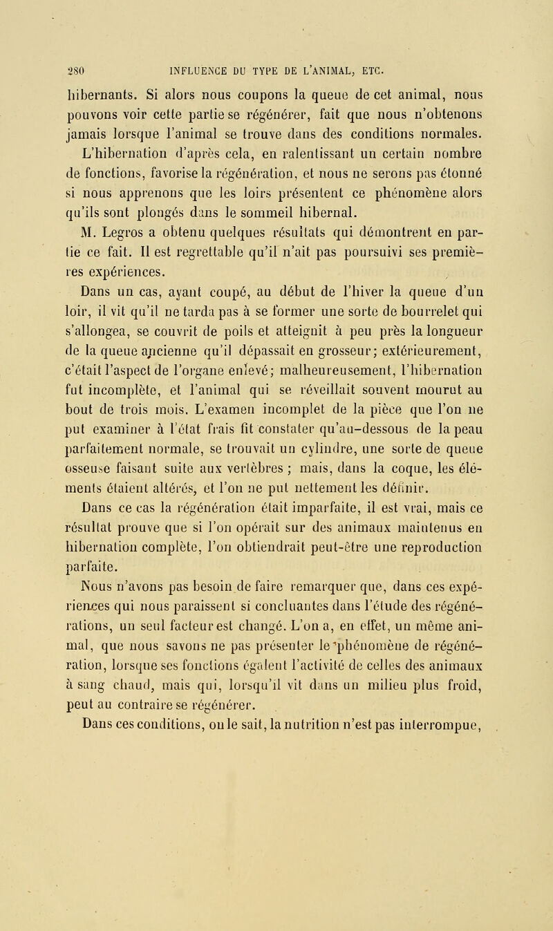 hibernants. Si alors nous coupons la queuo de cet animal, nous pouvons voir cette partie se régénérer, fait que nous n'obtenons jamais lorsque l'animal se trouve dans des conditions normales. L'hibernation d'après cela, en ralentissant un certain nombre de fonctions, favorise la régénération, et nous ne serons pas étonné si nous apprenons que les loirs présentent ce phénomène alors qu'ils sont plongés dans le sommeil hibernal. M, Legros a obtenu quelques résultats qui démontrent en par- lie ce fait. Il est regrettable qu'il n'ait pas poursuivi ses premiè- res expériences. Dans un cas, ayant coupé, au début de l'hiver la queue d'un loir, il vit qu'il ne tarda pas à se former une sorte de bourrelet qui s'allongea, se couvrit de poils et atteignit à peu près la longueur de la queue ancienne qu'il dépassait en grosseur; extérieurement, c'était l'aspect de l'organe enlevé; malheureusement, l'hibernation fut incomplète, et l'animal qui se réveillait souvent mourut au bout de trois mois. L'examen incomplet de la pièce que l'on ne put examiner à l'état frais fit constater qu'au-dessous de la peau parfaitement normale, se trouvait un cylindre, une sorte de queue osseuse faisant suite aux vertèbres ; mais, dans la coque, les élé- ments étaient altérés, et l'on ne put nettement les définir. Dans ce cas la régénération était imparfaite, il est vrai, mais ce résultat prouve que si l'on opérait sur des animaux maintenus en hibernation complète, l'on obtiendrait peut-être une reproduction parfaite. Nous n'avons pas besoin de faire remarquer que, dans ces expé- rierLces qui nous paraissent si concluantes dans l'élude des régéné- rations, un seul facteur est changé. L'on a, en etfet, un même ani- mal, que nous savons ne pas présenter le''phénomène de régéné- ration, lorsque ses fonctions égalent l'activité de celles des animaux à sang chaud, mais qui, lorsqu'il vit dans un milieu plus froid, peut au contraire se régénérer. Dans ces conditions, ouïe sait, la nutrition n'est pas interrompue,