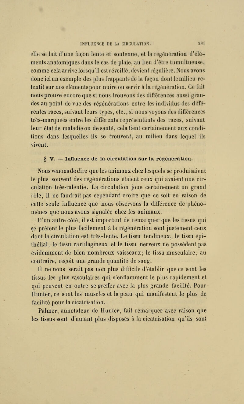 elle se fait d'une façon lente et soutenue, et la régénération d'élé- ments analomiques dans le cas do plaie, au lieu d'être tumultueuse, comme cela arrive lorsqu'il est réveillé, devient régulière. Nous avons donc ici un exemple des plus frappants de la façon dont le milieu re- tentit sur nos élémentspour nuire ou servir à la régénération. Ce fait nous prouve encore que si nous trouvons des diil'érences aussi gran- des au point de vue des régénérations entre les individus des diffé- rentes races, suivant leurs types, etc., si nous voyons des différences très-marquées entre les différents représentants des races, suivant leur état de maladie ou de santé, cela tient certainement aux condi- tions dans lesquelles ils se trouvent, au milieu dans lequel ils vivent. § V. — Influence de la circulation sur la régénération. Nous venons dédire que les animaux chez lesquels se produisaient le plus souvent des régénérations étaient ceux qui avaient une cir- culation très-ralentie. La circulation joue certainement un grand rôle, il ne faudrait pas cependant croire que ce soit en raison de celte seule influence que nous observons la différence de phéno- mènes que nous avons signalée chez les animaux. D'un autre côté, il est impoitant de remarquer que les tissus qui se prêtent le plus facilement à la régénération sont justement ceux dont la circulation est très-lente. Le tissu tendineux, le tissu épi- thélial, le tissu cartilagineux et le tissu nerveux ne possèdent pas évidemment de bien nombreux vaisseaux; le tissu musculaire, au contraire, reçoit une grande quantité de sang. Il ne nous serait pas non plus difficile d'établir que ce sont les tissus les plus vasculaires qui s'enflamment le plus rapidement et qui peuvent en outre se greffer avec la plus grande facilité. Pour Hunter, ce sont les muscles et la peau qui manifestent le plus de facilité pour la cicatrisation. Palmer, annotateur de Hunter, fait remarquer avec raison que les tissus sont d'aulant plus disposés à la cicatrisation qu'ils sont