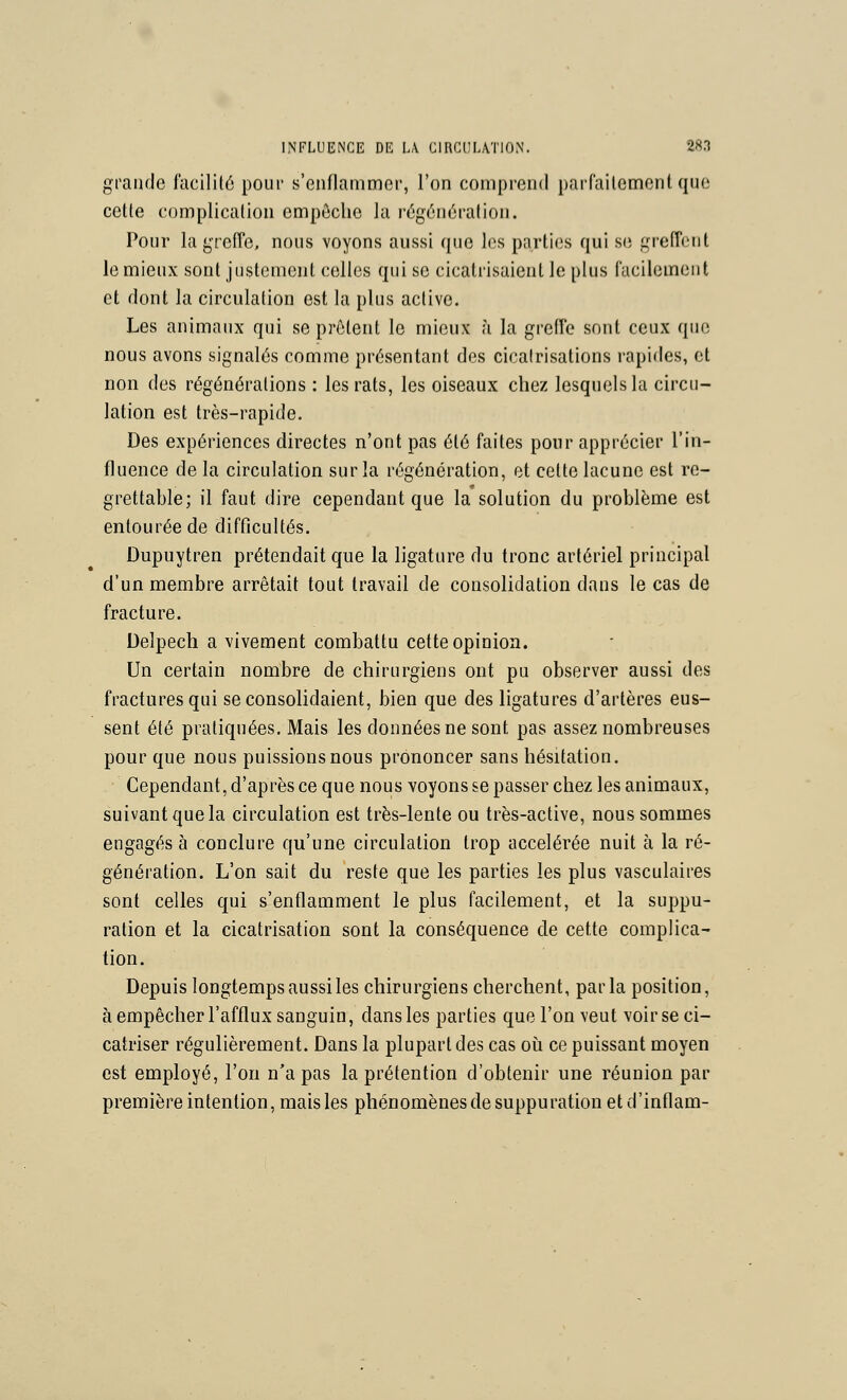 grande l'acililé pour s'enflammer, l'on comprend paifailcmenl que cette complication empôclic la régénération. Pour la greffe, nous voyons aussi que les parties qui se greffent le mieux sont justement celles qui se cicatrisaient le plus facilement et dont la circulation est la plus active. Les animaux qui se prêtent le mieux à la greffe sont ceux que nous avons signalés comme présentant des cicatrisations rapides, et non des régénérations : les rats, les oiseaux chez lesquels la circu- lation est très-rapide. Des expériences directes n'ont pas été faites pour apprécier l'in- fluence de la circulation sur la régénération, et celte lacune est re- grettable; il faut dire cependant que la solution du problème est entourée de difficultés. Dupuytren prétendait que la ligature du tronc artériel principal d'un membre arrêtait tout travail de consolidation dans le cas de fracture. Delpech a vivement combattu cette opinion. Un certain nombre de chirurgiens ont pu observer aussi des fractures qui se consolidaient, bien que des ligatures d'artères eus- sent été pratiquées. Mais les données ne sont pas assez nombreuses pour que nous puissions nous prononcer sans hésitation. Cependant, d'après ce que nous voyons se passer chez les animaux, suivant que la circulation est très-lente ou très-active, nous sommes engagés à conclure qu'une circulation trop accélérée nuit à la ré- génération. L'on sait du reste que les parties les plus vasculaires sont celles qui s'enflamment le plus facilement, et la suppu- ration et la cicatrisation sont la conséquence de cette complica- tion. Depuis longtemps aussi les chirurgiens cherchent, parla position, à empêcher l'afflux sanguin, dans les parties que l'on veut voir se ci- catriser régulièrement. Dans la plupart des cas où ce puissant moyen est employé, l'on n'a pas la prétention d'obtenir une réunion par première intention, mais les phénomènes de suppuration etd'inflam-