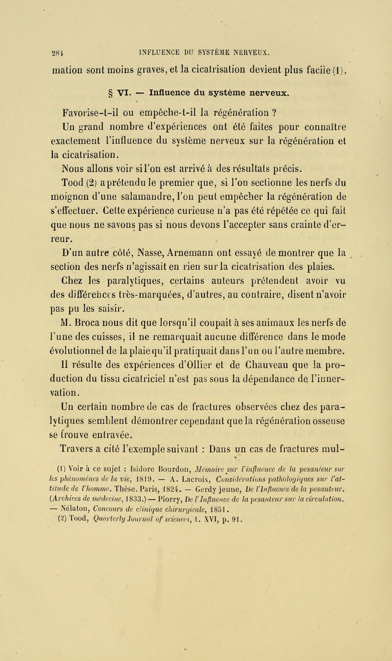 mation sont moins graves, et la cicatrisation devient plus facile (1). § VI. — Influence du système nerveux. Favoi'ise-l-il ou empêche-t-il la régénération ? Un grand nombre d'expériences ont été faites pour connaître exactement l'influence du système nerveux sur la régénération et la cicatrisation. Nous allons voir sil'on est arrivé à des résultats précis. Tood (2) a prétendu le premier que, si Ton sectionne les nerfs du moignon d'une salamandre, l'on peut empêcher la régénération de s'effectuer. Cette expérience curieuse n'a pas été répétée ce qui fait que nous ne savons pas si nous devons l'accepter sans crainte d'er- reur. D'un autre côté, Nasse, Arnemann ont essayé démontrer que la section des nerfs n'agissait en rien sur la cicatrisation des plaies. Chez les paralytiques, certains auteurs prétendent avoir vu des différeiices très-marquées, d'autres, au contraire, disent n'avoir pas pu les saisir. M. Broca nous dit que lorsqu'il coupait à ses animaux les nerfs de l'une des cuisses, il ne remarquait aucune différence dans le mode évolutionnel de la plaie qu'il pratiquait dans l'un ou l'autre membre. Il résulte des expériences d'Ollier et de Chauveau que la pro- duction du tissu cicatriciel n'est pas sous la dépendance de l'inner- vation. Un certain nombre de cas de fractures observées chez des para- lytiques semblent démontrer cependant que la régénération osseuse se trouve entravée. Travers a cité l'exemple suivant : Dans un cas de fractures mul- (1) Voir à ce sujet : Isidore Bourdon, Mémoire sur l'inflimice de la fesanleur sur les phénomènes de la vie, 1819. — A, Lacroix, Considératmis pathologiques sur l'at- tilude de l'homme. Thèse. Paris, 1824. — Gerdy jeune, De l'Influence'de la pesanteur. {Archives de médecine, i 833.) — Piorry, De l'Influence de la pesanteur sur la circulation. — Nélaton, Concours de clinique chirurgicale, 1831. (2) Tood, Quarterly Journal of sciences, t. XYI, p. 91.