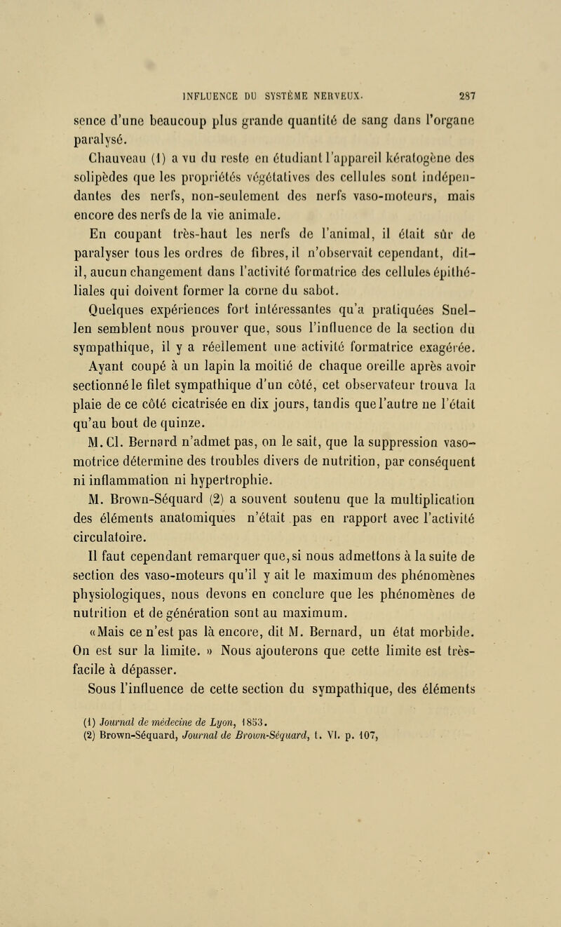 sence d'une beaucoup plus grande quantité; de sang dans l'organe paralysé. Chauveau (1) a vu du reste en étudiant l'appareil kéralogène des solipèdes que les propriétés végétatives des cellules sont indépen- dantes des nerfs, non-seulement des nerfs vaso-moteurs, mais encore des nerfs de la vie animale. En coupant très-haut les nerfs de l'animal, il était sur de paralyser tous les ordres de fibres, il n'observait cependant, dit- il, aucun changement dans l'activité formatrice des cellules épithé- liales qui doivent former la corne du sabot. Quelques expériences fort intéressantes qu'a pratiquées Snel- len semblent nous prouver que, sous l'influence de la section du sympathique, il y a réellement une activité formatrice exagérée. Ayant coupé à un lapin la moitié de chaque oreille après avoir sectionné le filet sympathique d'un côté, cet observateur trouva la plaie de ce côté cicatrisée en dix jours, tandis que l'autre ne l'était qu'au bout de quinze. M. Cl. Bernard n'admet pas, on le sait, que la suppression vaso- motrice détermine des troubles divers de nutrition, par conséquent ni inflammation ni hypertrophie. M. Brown-Séquard (2) a souvent soutenu que la multiplication des éléments anatomiques n'était pas en rapport avec l'activité circulatoire. Il faut cependant remarquer que, si nous admettons à la suite de section des vaso-moteurs qu'il y ait le maximum des phénomènes physiologiques, nous devons en conclure que les phénomènes de nutrition et de génération sont au maximum. «Mais ce n'est pas là encore, dit M. Bernard, un état morbide. On est sur la limite. » Nous ajouterons que cette limite est très- facile à dépasser. Sous l'influence de cette section du sympathique, des éléments (1) Journal de médecine de Lyon, 1833. (2) Brown-Séquard, Journal de Brown-Séquard, t. VI. p. i07,