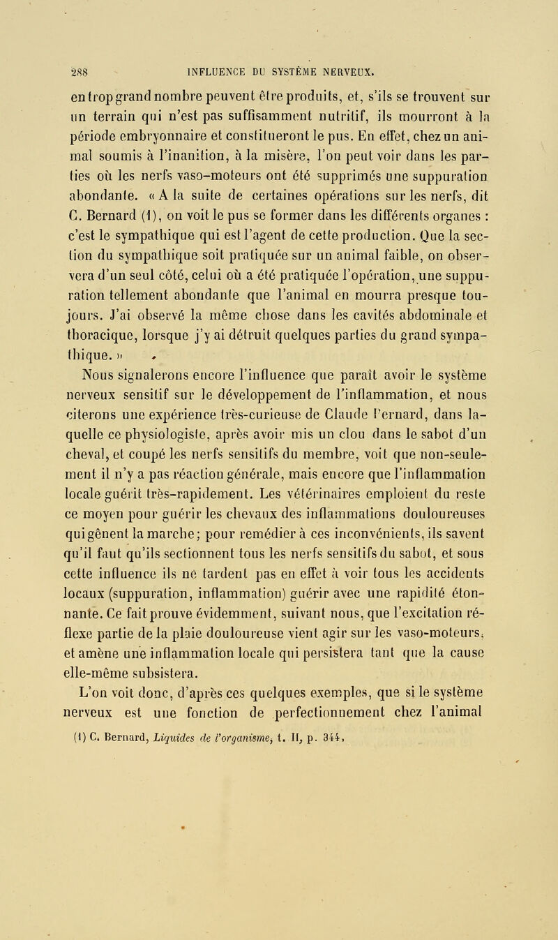 en trop grand nombre peuvent être produits, et, s'ils se trouvent sur un terrain qui n'est pas suffisamment nutritif, ils mourront à la période embryonnaire et constitueront le pus. En effet, chez un ani- mal soumis à l'inanition, à la misère, l'on peut voir dans les par- ties 011 les nerfs vaso-moteurs ont été supprimés une suppuration abondante. « A la suite de certaines opérations sur les nerfs, dit C. Bernard (1), on voit le pus se former dans les différents organes : c'est le sympathique qui est l'agent de cette production. Que la sec- tion du sympathique soit pratiquée sur un animal faible, on obser- vera d'un seul côté, celui oii a été pratiquée l'opération, une suppu- ration tellement abondante que l'animal en mourra presque tou- jours. J'ai observé la même chose dans les cavités abdominale et thoracique, lorsque j'y ai détruit quelques parties du grand sympa- thique. )i Nous signalerons encore l'influence que paraît avoir le système nerveux sensitif sur le développement de l'inflammation, et nous citerons une expérience très-curieuse de Claude l'ernard, dans la- quelle ce physiologiste, après avoir mis un clou dans le sabot d'un cheval, et coupé les nerfs sensilifs du membre, voit que non-seule- ment il n'y a pas réaction générale, mais encore que l'inflammation locale guérit très-rapidement. Les vétérinaires emploient du reste ce moyen pour guérir les chevaux des inflammations douloureuses qui gênent la marche; pour remédiera ces inconvénients, ils savent qu'il faut qu'ils sectionnent tous les nerfs sensitifsdu sabot, et sous cette influence ils ne tardent pas en effet à voir tous les accidents locaux (suppuration, inflammation) guérir avec une rapidité éton- nante. Ce fait prouve évidemment, suivant nous, que l'excitation ré- flexe partie de la plaie douloureuse vient agir sur les vaso-moteurs, et amène une inflammation locale qui persistera tant que la cause elle-même subsistera. L'on voit donc, d'après ces quelques exemples, que si le système nerveux est une fonction de perfectionnement chez l'animal (1) c. Bernard, Liquides de l'orgcmisme^ t. II, p. 344,