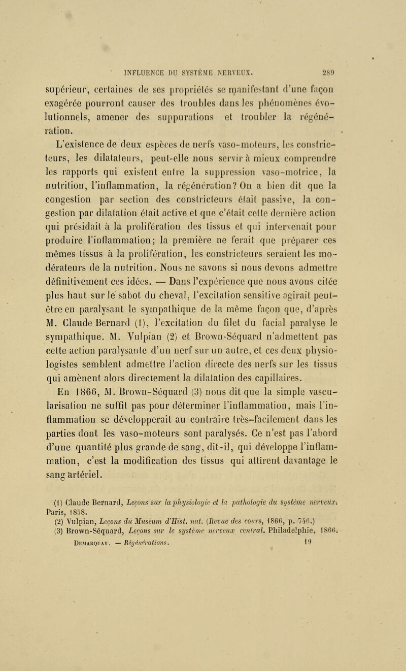 supérieur, ccrlaincs do ses propriétés so inanilb^lanl d'une façon exagérée pourront causer des troubles dans les pliénoniènes évo- lulionnels, amener des suppurations et troubler la régéné- ration. L'existence de deux espèces de nerfs vaso-moteurs, I(;s constric- teurs, les dilataleuis, peut-elle nous servir à mieux comprendre les rapports qui existent entre la suppression vaso-motrice, la nutrition, l'inflammation, la régénération? On a bien dit que la congestion par section des constricteurs était passive, la con- gestion par dilatation était active et que c'était cette dernière action qui présidait à la prolifération des tissus et qui intervenait pour produire l'inflammation; la première ne ferait que préparer ces mêmes tissus à la prolifération, les constricteurs seraient les mo- dérateurs de la nutrition. Nous ne savons si nous devons admettre définitivement ces idées. — Dans l'expérience que nous avons citée plus haut sur le sabot du cheval, l'excitation sensitive agirait peut- être en paralysant le sympathique de la même façon que, d'après M. Claude Bernard (I), l'excitation du filet du facial paralyse le sympathique. M. Vulpian (2) et Brown-Séquard n'admettent pas celte action paralysante d'un nerf sur un autre, et ces deux physio- logistes semblent admettre l'action directe des nerfs sur les tissus qui amènent alors directement la dilatation des capillaires. En 1866, M. Brown-Séquard (3) nous dit que la simple vascu- larisalion ne suffit pas pour déterminer l'inflammation, mais l'in- flammation se développerait au contraire très-facilement dans les parties dont les vaso-moteurs sont paralysés. Ce n'est pas l'abord d'une quantité plus grande de sang, dit-il, qui développe l'inflam-' mation, c'est la modification des tissus qui attirent davantage le sang artériel. (1) Claude Bernard, Leçons sur laphysiûlogie et la pathologie du système ncneuxi Paris, 1808. (2) Yulpian, Leçons du Muséum d'Hist. nat. [Revue des cours, 1860, p. 74('.,) (3) Brown-Séquard, Leçons sur le système nerveux central. Philadelphie, ISfiO^ DEMARQdAY. — Régé/i'^rations. 1*^