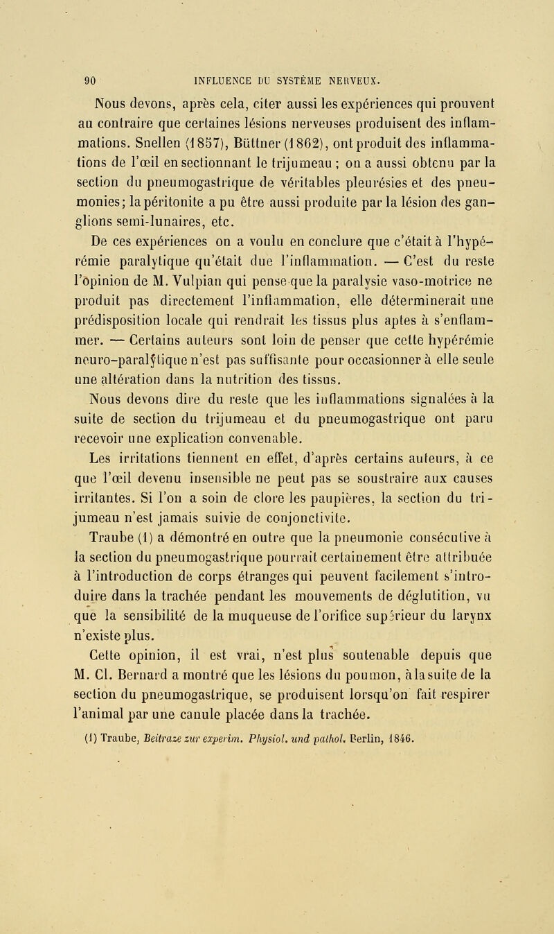 Nous devons, après cela, citer aussi les expériences qui prouvent au contraire que certaines lésions nerveuses produisent des inflam- mations. Snellen (1857), Bùttner (1862), ont produit des inflamma- tions de l'œil en sectionnant le trijumeau ; on a aussi obtenu par la section du pneumogastrique de véritables pleurésies et des pneu- monies; la péritonite a pu être aussi produite par la lésion des gan- glions semi-lunaires, etc. De ces expériences on a voulu en conclure que c'était à l'hypé- rémie paralytique qu'était due l'inflammation, — C'est du reste l'opinion de M. Vulpian qui pense que la paralysie vaso-motrice ne produit pas directement l'inflammation, elle déterminerait une prédisposition locale qui rendrait les tissus plus aptes à s'enflam- mer. — Certains auteurs sont loin de penser que cette hypérémie neuro-paralylique n'est pas suffisante pour occasionner à elle seule une altération dans la nutrition des tissus. Nous devons dire du reste que les inflammations signalées à la suite de section du trijumeau et du pneumogastrique ont paru recevoir une explication convenable. Les irritations tiennent en effet, d'après certains auteurs, à ce que l'œil devenu insensible ne peut pas se soustraire aux causes irritantes. Si l'on a soin de clore les paupières, la section du tri- jumeau n'est jamais suivie de conjonctivite. Traube (1) a démontré en outre que la pneumonie consécutive à la section du pneumogastrique pourrait certainement être attribuée à l'introduction de corps étranges qui peuvent facilement s'intro- duire dans la trachée pendant les mouvements de déglutition, vu que la sensibilité de la muqueuse de l'orifice supérieur du larynx n'existe plus. Cette opinion, il est vrai, n'est plus soutenable depuis que M. Cl. Bernard a montré que les lésions du poumon, à la suite de la section du pneumogastrique, se produisent lorsqu'on fait respirer l'animal par une canule placée dans la trachée. (1) Traube, Beitraze zur experim. Physiol. und pcUhol. Berlin, 1846.