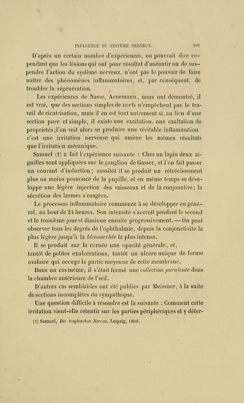 D'après un cerlaiii nombre d'expiiriences, on pouirait dire ce- pendant qne les lésions qui ont pour résultat d'anéantir ou de sus- pendre l'action du système nerveux, n'ont pas le pouvoir de taire naître des phénomènes inflammatoires, et, par conséquent, de troubler la régénération. Les expériences de Nasse, Arnemann , nous ont démontré, il est vrai, que des sections simples de nerfs n'empêchent pas le tra- vail de cicatrisation, mais il en est tout autrement si, au lieu d'une section pure et simple, il existe une excitation, une exaltation do propriétés ;ron voit alors se produire une véritable inflammation c'est une irritation nerveuse qui amène les mêmes résultats que l'irritation mécanique. Samuel (1) a fait l'expérience suivante : Chez un lapin deux ai- guilles sont appliquées sur le ganglion de Gasser, et Ton fait passer un courant d'induction; aussitôt il se produit un rétrécissement plus ou moins prononcé de la pupille, et en même temps se déve- loppe une légère injection des vaisseaux et de la conjonctive; la sécrétion des larmes s'exagère. Le processus inflammatoire commence à se développer en géné- ral, au bout de 24 heures. Son intensité s'accroît pendant le second elle troisième jour et diminue ensuite progressivement. — On peut observer tous les degrés de l'ophthalmie, depuis la conjonctivite la plus légère jusqu'à la blennorrhée la plus intense. Il se produit sur la cornée une opacité générale, et, tantôt de petites exulcérations, tantôt un ulcère unique de forme ovalaire qui occupe la partie moyenne de cette membrane. Dans un cas même, il s'était formé uwq collection purulente Anxis la chambre antérieure de l'œil. D'autres cas semblables ont été publiés par Meissner, à la suite de sections incomplètes du sympathique. Une question difficile à résoudre est la suivante : Comment cette irritation vient-elle retentir sur les parties périphériques et y déter- (1) Samuel, Die trophischen Nerven. Leipzig, 1860.