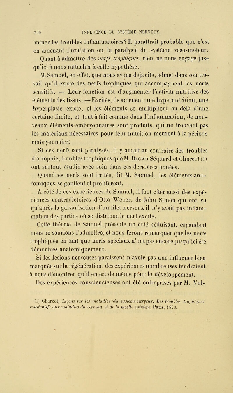 miner les troubles inflaramaloires? Il paraîtrait probable que c'est en amenant l'iiTitalion ou la paralysie du système vaso-moteur. Quant à admettre des nerfs trophiques, rien ne nous engage jus- qu'ici à nous rattacher à cette hypothèse. M.Samuel, en efîet, que nous avons déjà cité, admet dans son tra- vail qu'il existe des nerfs trophiques qui accompagnent les nerfs sensitifs. — Leur fonction est d'augmenter l'activité nutritive des éléments des tissus. —Excités, ils amènent une hypernutrition, une hyperplasie existe, et les éléments se multiplient au delà d'une certaine limite, et tout à fait comme dans l'inflammation, de nou- veaux éléments embryonnaires sont produits, qui ne trouvant pas les matériaux nécessaires pour leur nutrition meurent à la période embryounaireJ Si ces nei*fs sont paralysés, il y aurait au contraire des troubles d'atrophie, troubles trophiques que M. Brown-Séquard et Charcot (1) ont surtout étudié avec soin dans ces dernières années. Quandces nerfs sont irrités, dit M. Samuel, les éléments ana- tomiques se gonflent et prolifèrent. A côté de ces expériences de Samuel, il faut citer aussi des expé- riences contradictoires d'Otto Weber, de John Simon qui ont vu qu'après la galvanisation d'un filet nerveux il n'y avait pas inflam- mation des parties oii se distribue le nerf excité. Celte théorie de Samuel présente un côté séduisant, cependant nous ne saurions l'admettre, et nous ferons remarquer que les nerfs trophiques en tant que nerfs spéciaux n'ont pas encore jusqu'ici été démontrés anatomiquement. Si les lésions nerveuses paraissent n'avoir pas une influence bien marquée sur la régénération, des expériences nombreuses tendraient à nous démontrer qu'il en est de même pour le développement. Des expériences consciencieuses ont été entreprises par M. Vul- (Ij Charcot, Leçons sur les maladies du système nerveux. Des troubles trophiques consécutifs aux maladies du cerveau et de la moelle épiniére. Paris, 1870.