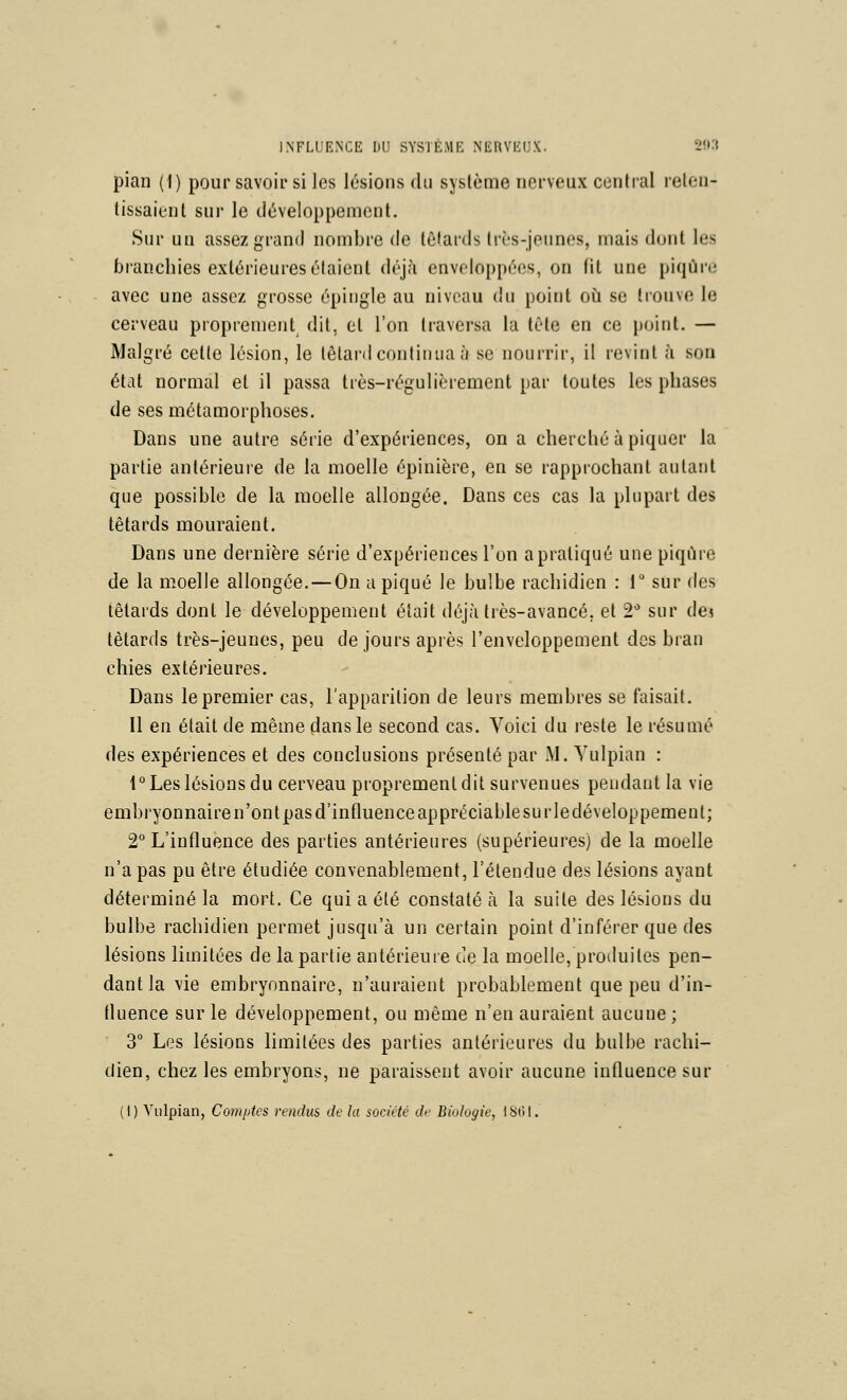 pian (1) pour savoir si les lésions du système nerveux central reten- tissaient sur le développement. Sur un assez grand nombre de tèlards très-jeunes, mais dont les branchies extérieures étaient déj;\ enveloppées, on fit une piqûre avec une assez grosse épingle au niveau du point où se trouve le cerveau proprement^ dit, et l'on traversa la tête en ce point. — Malgré cette lésion, le têtard continua à se nourrir, il revint à son état normal et il passa très-régulièrement par toutes les phases de ses métamorphoses. Dans une autre série d'expériences, on a cherché à piquer la partie antérieure de la moelle épinière, en se rapprochant autant que possible de la moelle allongée. Dans ces cas la plupart des têtards mouraient. Dans une dernière série d'expériences l'on a pratiqué une piqûre de la moelle allongée. — On a piqué le bulbe rachidien : 1 sur des têtards dont le développement était déjà très-avancé, et 2* sur de< têtards très-jeunes, peu de jours après l'enveloppement des bran chies extérieures. Dans le premier cas, l'apparition de leurs membres se faisait. Il en était de même dans le second cas. Voici du reste le résumé des expériences et des conclusions présenté par iM. Yulpian : 1° Les lésions du cerveau proprement dit survenues pendant la vie embryonnaire n'ont pas d'intluence appréciable su rledéveloppemenl; 2° L'influence des parties antérieures (supérieures) de la moelle n'a pas pu être étudiée convenablement, l'étendue des lésions ayant déterminé la mort. Ce qui a été constaté à la suite des lésions du bulbe rachidien permet jusqu'à un certain point d'inférer que des lésions limitées de la partie antérieure de la moelle, protluites pen- dant la vie embryonnaire, n'auraient probablement que peu d'in- fluence sur le développement, ou même n'en auraient aucune ; 3° Les lésions limitées des parties antérieures du bulbe rachi- dien, chez les embryons, ne paraissent avoir aucune influence sur (1) V'iilpian, Comptes rendus de la société di' Biologie, IS(>1.